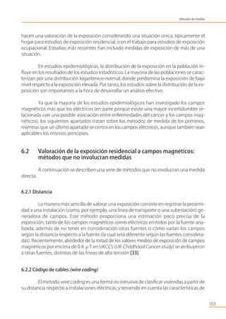 hacen una valoración de la exposición considerando una situación única, típicamente el
hogar para estudios de exposición residencial, o en el trabajo para estudios de exposición
ocupacional. Estudios más recientes han incluido medidas de exposición de más de una
situación.
En estudios epidemiológicos, la distribución de la exposición en la población in-
ﬂuye en los resultados de los estudios estadísticos. La mayoría de las poblaciones se carac-
terizan por una distribución logarítmico-normal, donde predomina la exposición de bajo
nivel respecto a la exposición elevada. Por tanto, los estudios sobre la distribución de la ex-
posición son importantes a la hora de desarrollar un análisis efectivo.
Ya que la mayoría de los estudios epidemiológicos han investigado los campos
magnéticos más que los eléctricos (en parte porque existe una mayor incertidumbre re-
lacionada con una posible asociación entre enfermedades del cáncer y los campos mag-
néticos), los siguientes apartados tratan sobre los métodos de medida de los primeros,
mientras que un último apartado se centra en los campos eléctricos, aunque también sean
aplicables los mismos principios.
6.2 Valoración de la exposición residencial a campos magnéticos:
métodos que no involucran medidas
A continuación se describen una serie de métodos que no involucran una medida
directa.
6.2.1 Distancia
La manera más sencilla de valorar una exposición consiste en registrar la proximi-
dad a una instalación (como, por ejemplo, una línea de transporte o una subestación) ge-
neradora de campos. Este método proporciona una estimación poco precisa de la
exposición, tanto de los campos magnéticos como eléctricos emitidos por la fuente ana-
lizada, además de no tener en consideración otras fuentes o cómo varían los campos
según la distancia respecto a la fuente (la cual será diferente según las fuentes considera-
das). Recientemente, alrededor de la mitad de los valores medios de exposición de campos
magnéticos por encima de 0.4 μT en UKCCS (UK Childhood Cancer study) se atribuyeron
a otras fuentes, distintas de las líneas de alta tensión [33].
6.2.2 Código de cables (wire coding)
El método wire coding es una forma no intrusiva de clasiﬁcar viviendas a partir de
su distancia respecto a instalaciones eléctricas, y teniendo en cuenta las características de
103
Métodos de medida
 