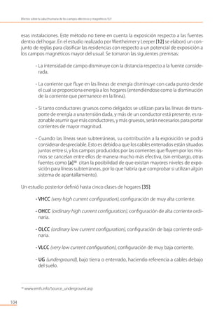 esas instalaciones. Este método no tiene en cuenta la exposición respecto a las fuentes
dentro del hogar. En el estudio realizado por Wertheimer y Leeper [12] se elaboró un con-
junto de reglas para clasiﬁcar las residencias con respecto a un potencial de exposición a
los campos magnéticos mayor del usual. Se tomaron las siguientes premisas:
- La intensidad de campo disminuye con la distancia respecto a la fuente conside-
rada.
- La corriente que ﬂuye en las líneas de energía disminuye con cada punto desde
el cual se proporciona energía a los hogares (entendiéndose como la disminución
de la corriente que permanece en la línea).
- Si tanto conductores gruesos como delgados se utilizan para las líneas de trans-
porte de energía a una tensión dada, y más de un conductor está presente, es ra-
zonable asumir que más conductores, y más gruesos, serán necesarios para portar
corrientes de mayor magnitud.
- Cuando las líneas sean subterráneas, su contribución a la exposición se podrá
considerar despreciable. Esto es debido a que los cables enterrados están situados
juntos entre sí, y los campos producidos por las corrientes que ﬂuyen por los mis-
mos se cancelan entre ellos de manera mucho más efectiva, (sin embargo, otras
fuentes como [a]18
citan la posibilidad de que existan mayores niveles de expo-
sición para líneas subterráneas, por lo que habría que comprobar si utilizan algún
sistema de apantallamiento).
Un estudio posterior deﬁnió hasta cinco clases de hogares [35]:
- VHCC (very high current conﬁguration), conﬁguración de muy alta corriente.
- OHCC (ordinary high current conﬁguration), conﬁguración de alta corriente ordi-
naria.
- OLCC (ordinary low current conﬁguration), conﬁguración de baja corriente ordi-
naria.
- VLCC (very low current conﬁguration), conﬁguración de muy baja corriente.
- UG (underground), bajo tierra o enterrado, haciendo referencia a cables debajo
del suelo.
104
Efectos sobre la salud humana de los campos eléctricos y magnéticos ELF
18
www.emfs.info/Source_underground.asp
 