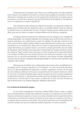 Evidentemente, los hogares que entran en las clasiﬁcaciones más altas deberían
tener mayores intensidades de campo en su entorno que aquéllos enmarcados en las cla-
siﬁcaciones más bajas. De acuerdo con este esquema de clasiﬁcación, los hogares que se
encuentran a más de 40 m respecto a los ejes de las líneas de transporte, se consideraron
como “no expuestos a campos magnéticos”.
Este método ha sido utilizado por diferentes estudios. Los rangos de medida uti-
lizados para la clasiﬁcación de categorías indican una posible relación entre la media de
las distribuciones y la clasiﬁcación (es decir, mayores medias para las clasiﬁcaciones más
altas), pero aún así, existe un solape no despreciable entre las distintas categorías.
Estudios posteriores evaluaron las relaciones entre las categorías y las medidas de
campo disponibles. Los estudios realizados han mostrado varias incoherencias entre las ca-
tegorías anteriores y las clasiﬁcaciones a partir de medidas. Por ejemplo, mientras el nú-
mero y grosor de los cables pueden reﬂejar la capacidad total de corriente que se puede
transportar, no se consideran las diferencias en cuanto a la geometría del sistema, fase, y
cargas del sistema, que pueden realzar o cancelar los campos generados. De este modo,
las categorías “altas” pueden estar expuestas a niveles bajos de campo; y de forma similar,
las categorías “bajas” pueden estar expuestas a niveles mayores de los esperados debido
a los campos emitidos por otras fuentes distintas a las líneas de transporte, o por cargas
externas con un consumo considerable. En relación a esto último, los datos disponibles
muestran que la relación “categoría elevada-baja medida” es más frecuente que la de “baja
categoría- alta medida”.
Mientras que el método wire coding explica poco acerca de la variabilidad de in-
tensidades de los campos magnéticos en los hogares, sí es útil a la hora de identiﬁcar
zonas con altas posibilidades de exposición a campos magnéticos intensos. El concepto
de wire coding es válido por tanto para una aproximación de carácter impreciso, siendo
en sí mismo un método imperfecto para valorar la exposición de los campos magnéticos
en diferentes entornos. La mayoría de los estudios que han utilizado este método son nor-
teamericanos, mientras que en otros países su aplicación ha sido más bien limitada, ya
que la alimentación a los hogares llega por cableado subterráneo.
6.2.3 Cálculo de historial de campos
En el estudio realizado por Feychting y Ahlbom [11] se llevó a cabo un análisis
caso-control basado en cohortes de residentes viviendo en un radio de no más de 300 m
respecto a líneas de transporte, en Suecia. Los datos utilizados fueron la geometría de los
conductores en la línea de transporte, la distancia de las casas con respecto a las líneas, y
un registro de las corrientes consumidas. Esta situación permitió a los investigadores cal-
cular los campos a los que los residentes estaban expuestos, en varias ocasiones.
105
Métodos de medida
 