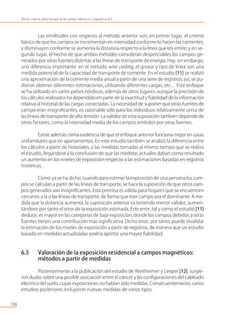 Las similitudes con respecto al método anterior son, en primer lugar, el criterio
básico de que los campos se incrementan en intensidad conforme lo hacen las corrientes,
y disminuyen conforme se aumenta la distancia respecto a la línea que los emite; y en se-
gundo lugar, el hecho de que ambos métodos consideran despreciables los campos ge-
nerados por otras fuentes distintas a las líneas de transporte de energía. Hay, sin embargo,
una diferencia importante: en el método wire coding, el grosor y tipo de línea son una
medida potencial de la capacidad de transporte de corriente. En el estudio [11] se realizó
una aproximación de la corriente media anual a partir de una serie de registros; así, se pu-
dieron obtener diferentes estimaciones, utilizando diferentes cargas, etc… Este enfoque
se ha utilizado en varios países nórdicos, además de otros lugares, aunque la precisión de
los cálculos realizados ha dependido en parte de la exactitud y ﬁabilidad de la información
relativa al historial de las cargas conectadas. La necesidad de suponer que otras fuentes de
campo eran insigniﬁcantes, es razonable sólo para los individuos relativamente cerca de
las líneas de transporte de alta tensión. La validez de esta suposición también depende de
otros factores, como la intensidad media de los campos emitidos por otras fuentes.
Existe además cierta evidencia de que el enfoque anterior funciona mejor en casas
unifamiliares que en apartamentos. En este estudio también se analizó la diferencia entre
los cálculos a partir de historiales, y las medidas tomadas al mismo tiempo que se realiza
el estudio, llegándose a la conclusión de que las medidas actuales daban como resultado
un aumento en los niveles de exposición respecto a las estimaciones basadas en registros
históricos.
Como ya se ha dicho, cuando para estimar la exposición de una persona los cam-
pos se calculan a partir de las líneas de transporte, se hace la suposición de que otros cam-
pos generados son insigniﬁcantes. Esta premisa es válida para hogares que se encuentren
cercanos a la o las líneas de transporte, de forma que este campo sea el dominante. A me-
dida que la distancia aumenta, la suposición anterior va teniendo menor validez, aumen-
tándose por tanto el error de la exposición estimada. Este error, tal y como el estudio [11]
deduce, es mayor en las categorías de baja exposición, donde los campos debidos a otras
fuentes tienen una contribución más signiﬁcativa. Dicho error, por tanto, puede invalidar
la estimación de los niveles de exposición a partir de registros, de manera que un estudio
basado en medidas actualizadas podría aportar una mayor ﬁabilidad.
6.3 Valoración de la exposición residencial a campos magnéticos:
métodos a partir de medidas
Posteriormente a la publicación del estudio de Wertheimer y Leeper [12], surgie-
ron dudas sobre una posible asociación entre el cáncer y las conﬁguraciones del cableado
eléctrico del suelo, cuyas exposiciones no habían sido medidas. Consecuentemente, varios
estudios posteriores incluyeron nuevas medidas de varios tipos.
106
Efectos sobre la salud humana de los campos eléctricos y magnéticos ELF
 