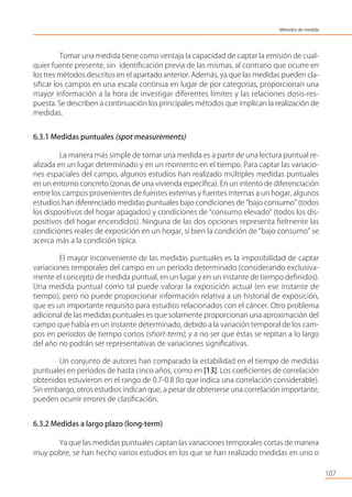 Tomar una medida tiene como ventaja la capacidad de captar la emisión de cual-
quier fuente presente, sin identiﬁcación previa de las mismas, al contrario que ocurre en
los tres métodos descritos en el apartado anterior. Además, ya que las medidas pueden cla-
siﬁcar los campos en una escala continua en lugar de por categorías, proporcionan una
mayor información a la hora de investigar diferentes límites y las relaciones dosis-res-
puesta. Se describen a continuación los principales métodos que implican la realización de
medidas.
6.3.1 Medidas puntuales (spot measurements)
La manera más simple de tomar una medida es a partir de una lectura puntual re-
alizada en un lugar determinado y en un momento en el tiempo. Para captar las variacio-
nes espaciales del campo, algunos estudios han realizado múltiples medidas puntuales
en un entorno concreto (zonas de una vivienda especíﬁca). En un intento de diferenciación
entre los campos provenientes de fuentes externas y fuentes internas a un hogar, algunos
estudios han diferenciado medidas puntuales bajo condiciones de “bajo consumo” (todos
los dispositivos del hogar apagados) y condiciones de “consumo elevado” (todos los dis-
positivos del hogar encendidos). Ninguna de las dos opciones representa ﬁelmente las
condiciones reales de exposición en un hogar, si bien la condición de “bajo consumo” se
acerca más a la condición típica.
El mayor inconveniente de las medidas puntuales es la imposibilidad de captar
variaciones temporales del campo en un periodo determinado (considerando exclusiva-
mente el concepto de medida puntual, en un lugar y en un instante de tiempo deﬁnidos).
Una medida puntual como tal puede valorar la exposición actual (en ese instante de
tiempo), pero no puede proporcionar información relativa a un historial de exposición,
que es un importante requisito para estudios relacionados con el cáncer. Otro problema
adicional de las medidas puntuales es que solamente proporcionan una aproximación del
campo que había en un instante determinado, debido a la variación temporal de los cam-
pos en períodos de tiempo cortos (short-term), y a no ser que éstas se repitan a lo largo
del año no podrán ser representativas de variaciones signiﬁcativas.
Un conjunto de autores han comparado la estabilidad en el tiempo de medidas
puntuales en períodos de hasta cinco años, como en [13]. Los coeﬁcientes de correlación
obtenidos estuvieron en el rango de 0.7-0.8 (lo que indica una correlación considerable).
Sin embargo, otros estudios indican que, a pesar de obtenerse una correlación importante,
pueden ocurrir errores de clasiﬁcación.
6.3.2 Medidas a largo plazo (long-term)
Ya que las medidas puntuales captan las variaciones temporales cortas de manera
muy pobre, se han hecho varios estudios en los que se han realizado medidas en uno o
107
Métodos de medida
 