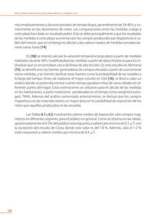 más emplazamientos y durante periodos de tiempo largos, generalmente de 24-48 h, y co-
múnmente en los dormitorios de niños. Las comparaciones entre las medidas a largo y
corto plazo han dado un resultado pobre. Esto se debe principalmente a que los resultados
de las medidas a corto plazo aumentan por los campos producidos por dispositivos o ca-
bles del interior, que sin embargo no afectan a los valores medios de medidas tomadas du-
rante varias horas [14].
En [36] se intentó calcular la variación temporal a largo plazo a partir de medidas
realizadas durante 48 h, modiﬁcándose las medidas a partir de datos históricos para los in-
dividuos que se encontraban cerca de líneas de alta tensión. En otro estudio en Alemania
[15], se identiﬁcaron las fuentes generadoras de campos elevados a partir de una toma de
varias medidas, y se intentó clasiﬁcar estas fuentes como la probabilidad de ser estables a
lo largo del tiempo. Antes de realizarse el mayor estudio en USA [16], se llevó a cabo un
análisis donde se pretendía estimar cuánto tiempo pasaban niños de varias edades en di-
ferentes partes del hogar. Estas estimaciones se utilizaron para el cálculo de las medidas
en las habitaciones, a partir mediciones ponderadas en el tiempo (time-weighted avera-
ged, TWA). Además del análisis comentado anteriormente, se dedujo que los campos
magnéticos en las viviendas tienen un mayor peso en la variabilidad de exposición de los
niños que aquéllos producidos en las escuelas.
Las Tablas 6.1 y 6.2 muestran los valores medios de exposición a los campos mag-
néticos en diferentes regiones, para el público en general. Como se observa en las tablas,
aproximadamente el 4-5% del público está expuesto a valores por encima de 0.3 μT, con
la excepción del estudio de Corea donde este valor es del 7.8 %. Además, sólo el 1-2 %
están expuestos a valores medios por encima de 0.4 μT.
108
Efectos sobre la salud humana de los campos eléctricos y magnéticos ELF
 