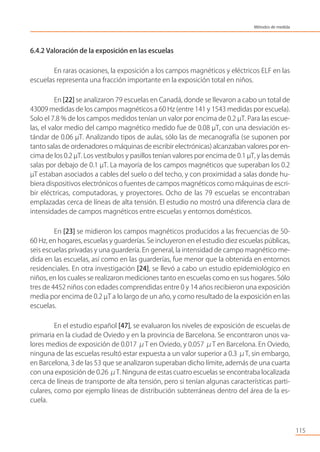 6.4.2 Valoración de la exposición en las escuelas
En raras ocasiones, la exposición a los campos magnéticos y eléctricos ELF en las
escuelas representa una fracción importante en la exposición total en niños.
En [22] se analizaron 79 escuelas en Canadá, donde se llevaron a cabo un total de
43009 medidas de los campos magnéticos a 60 Hz (entre 141 y 1543 medidas por escuela).
Solo el 7.8 % de los campos medidos tenían un valor por encima de 0.2 µT. Para las escue-
las, el valor medio del campo magnético medido fue de 0.08 µT, con una desviación es-
tándar de 0.06 µT. Analizando tipos de aulas, sólo las de mecanografía (se suponen por
tanto salas de ordenadores o máquinas de escribir electrónicas) alcanzaban valores por en-
cima de los 0.2 µT. Los vestíbulos y pasillos tenían valores por encima de 0.1 µT, y las demás
salas por debajo de 0.1 µT. La mayoría de los campos magnéticos que superaban los 0.2
µT estaban asociados a cables del suelo o del techo, y con proximidad a salas donde hu-
biera dispositivos electrónicos o fuentes de campos magnéticos como máquinas de escri-
bir eléctricas, computadoras, y proyectores. Ocho de las 79 escuelas se encontraban
emplazadas cerca de líneas de alta tensión. El estudio no mostró una diferencia clara de
intensidades de campos magnéticos entre escuelas y entornos domésticos.
En [23] se midieron los campos magnéticos producidos a las frecuencias de 50-
60 Hz, en hogares, escuelas y guarderías. Se incluyeron en el estudio diez escuelas públicas,
seis escuelas privadas y una guardería. En general, la intensidad de campo magnético me-
dida en las escuelas, así como en las guarderías, fue menor que la obtenida en entornos
residenciales. En otra investigación [24], se llevó a cabo un estudio epidemiológico en
niños, en los cuales se realizaron mediciones tanto en escuelas como en sus hogares. Sólo
tres de 4452 niños con edades comprendidas entre 0 y 14 años recibieron una exposición
media por encima de 0.2 µT a lo largo de un año, y como resultado de la exposición en las
escuelas.
En el estudio español [47], se evaluaron los niveles de exposición de escuelas de
primaria en la ciudad de Oviedo y en la provincia de Barcelona. Se encontraron unos va-
lores medios de exposición de 0.017 μT en Oviedo, y 0.057 μT en Barcelona. En Oviedo,
ninguna de las escuelas resultó estar expuesta a un valor superior a 0.3 μT, sin embargo,
en Barcelona, 3 de las 53 que se analizaron superaban dicho límite, además de una cuarta
con una exposición de 0.26 μT. Ninguna de estas cuatro escuelas se encontraba localizada
cerca de líneas de transporte de alta tensión, pero si tenían algunas características parti-
culares, como por ejemplo líneas de distribución subterráneas dentro del área de la es-
cuela.
115
Métodos de medida
 