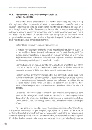 6.4.3 Valoración de la exposición no ocupacional a los
campos magnéticos
Una cuestión crucial en los estudios caso-control en general, y para campos mag-
néticos y cáncer infantil en particular, es cómo considerar el tiempo como factor de la ex-
posición. Por deﬁnición, todas las exposiciones en este tipo de estudios se basan en la
toma de registros (historiales). De este modo, las medidas, el método wire-coding, y el
método de registros, representan modelos de interpretación para la exposición crítica, la
cual debe haber ocurrido en un tiempo desconocido en el pasado. La cuestión es enton-
ces, ¿cuál es el mejor modelo para analizar un historial de exposición, el método wire-co-
ding, medidas por áreas, o medidas personales?
Cada método tiene sus ventajas e inconvenientes.
- El método wire-coding es una forma simple de categorizar situaciones que se su-
ponen estables sobre el tiempo (niveles de exposición según la categoría). Este
método permite cuantiﬁcar la magnitud del campo magnético sin la necesidad
de participación de individuos, reduciendo así la posible inﬂuencia de una no-
participación y maximizando el tamaño del estudio.
- La medida directa del campo, por otra parte, constituye un método más intere-
sante en el sentido de que se tienen en cuenta todas las fuentes emisoras de
campo en un entorno dado, además de requerir pocas suposiciones.
- También, aunque generalmente se considera que las medidas a largo plazo cons-
tituyen la mejor forma de estimación de la exposición media a campos magnéti-
cos, el método wire-coding puede ser un mejor indicador para diferenciar los
registros de altas exposiciones. Esto podría ser especialmente cierto cuando se
ha de estimar la exposición ocurrida durante un periodo de varios años, o incluso
décadas.
- Los estudios epidemiológicos con medidas personales tienen que ser aún com-
pletados. Sin embargo, en estudios tipo de caso-control, las medidas personaliza-
das podrían dar problemas debidos a factores como la edad, enfermedades o
cambios en el comportamiento, y como consecuencia, en la medida de la expo-
sición.
Por regla general, los estudios epidemiológicos que estimaron los historiales de
exposición de individuos a campos magnéticos provenientes de líneas de transporte, no
publicaron los detalles de los algoritmos de computación empleados. Sin embargo, en la
valoración de la exposición realizada en estos estudios, es importante considerar la preci-
sión de los cálculos realizados a la hora de interpretar los datos obtenidos. Por ejemplo, en
116
Efectos sobre la salud humana de los campos eléctricos y magnéticos ELF
 