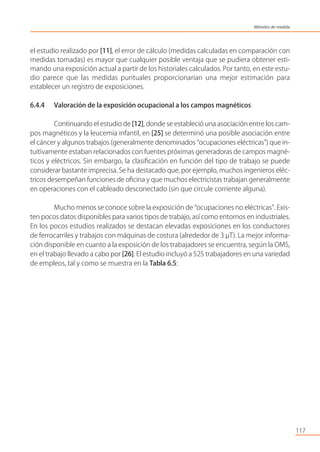el estudio realizado por [11], el error de cálculo (medidas calculadas en comparación con
medidas tomadas) es mayor que cualquier posible ventaja que se pudiera obtener esti-
mando una exposición actual a partir de los historiales calculados. Por tanto, en este estu-
dio parece que las medidas puntuales proporcionarían una mejor estimación para
establecer un registro de exposiciones.
6.4.4 Valoración de la exposición ocupacional a los campos magnéticos
Continuando el estudio de [12], donde se estableció una asociación entre los cam-
pos magnéticos y la leucemia infantil, en [25] se determinó una posible asociación entre
el cáncer y algunos trabajos (generalmente denominados “ocupaciones eléctricas”) que in-
tuitivamente estaban relacionados con fuentes próximas generadoras de campos magné-
ticos y eléctricos. Sin embargo, la clasiﬁcación en función del tipo de trabajo se puede
considerar bastante imprecisa. Se ha destacado que, por ejemplo, muchos ingenieros eléc-
tricos desempeñan funciones de oﬁcina y que muchos electricistas trabajan generalmente
en operaciones con el cableado desconectado (sin que circule corriente alguna).
Mucho menos se conoce sobre la exposición de “ocupaciones no eléctricas”. Exis-
ten pocos datos disponibles para varios tipos de trabajo, así como entornos en industriales.
En los pocos estudios realizados se destacan elevadas exposiciones en los conductores
de ferrocarriles y trabajos con máquinas de costura (alrededor de 3 µT). La mejor informa-
ción disponible en cuanto a la exposición de los trabajadores se encuentra, según la OMS,
en el trabajo llevado a cabo por [26]. El estudio incluyó a 525 trabajadores en una variedad
de empleos, tal y como se muestra en la Tabla 6.5:
117
Métodos de medida
 