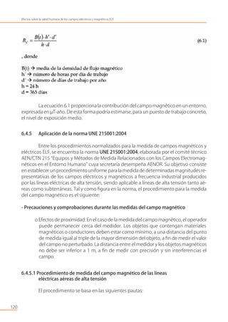 La ecuación 6.1 proporciona la contribución del campo magnético en un entorno,
expresada en µT-año. De esta forma podría estimarse, para un puesto de trabajo concreto,
el nivel de exposición medio.
6.4.5 Aplicación de la norma UNE 215001:2004
Entre los procedimientos normalizados para la medida de campos magnéticos y
eléctricos ELF, se encuentra la norma UNE 215001:2004, elaborada por el comité técnico
AEN/CTN 215 “Equipos y Métodos de Medida Relacionados con los Campos Electromag-
néticos en el Entorno Humano” cuya secretaría desempeña AENOR. Su objetivo consiste
en establecer un procedimientouniforme para la medida de determinadas magnitudesre-
presentativas de los campos eléctricos y magnéticos a frecuencia industrial producidos
por las líneas eléctricas de alta tensión, siendo aplicable a líneas de alta tensión tanto aé-
reas como subterráneas. Tal y como ﬁgura en la norma, el procedimiento para la medida
del campo magnético es el siguiente:
- Precauciones y comprobaciones durante las medidas del campo magnético
o Efectos de proximidad: En el caso de la medida del campo magnético, el operador
puede permanecer cerca del medidor. Los objetos que contengan materiales
magnéticos o conductores deben estar como mínimo, a una distancia del punto
de medida igual al triple de la mayor dimensión del objeto, a ﬁn de medir el valor
del campo no perturbado. La distancia entre el medidor y los objetos magnéticos
no debe ser inferior a 1 m, a ﬁn de medir con precisión y sin interferencias el
campo.
6.4.5.1 Procedimiento de medida del campo magnético de las líneas
eléctricas aéreas de alta tensión
El procedimiento se basa en las siguientes pautas:
120
Efectos sobre la salud humana de los campos eléctricos y magnéticos ELF
 