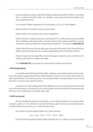 - La intensidad de campo magnético debajo de las líneas debe medirse a una altura
de 1 m sobre el nivel del suelo. Las medidas a otras alturas de interés deben indi-
carse explícitamente.
- Las medidas deben expresarse en microteslas (μT) y sus submúltiplos.
- Debe medirse el nivel de campo sin perturbar.
- Debe medirse la resultante del campo magnético.
- Deben tomarse medidas durante un periodo de 30 s y debe darse como resultado
de la medida el valor promedio y el valor máximo del campo magnético y opcio-
nalmente, si fuera posible, las componentes axiales (X, Y, Z). (Véase el Apéndice III).
- Debe identiﬁcarse de forma adecuada el punto de medida de la línea eléctrica.
Debe intentarse disponer de un plano topográﬁco del recorrido de la línea.
- Deben respetarse las especiﬁcaciones del equipo respecto a las condiciones cli-
máticas para que la medida sea válida.
- En el Apéndice III se recogen las características básicas de la línea.
- Perﬁl longitudinal
La medida del perﬁl longitudinal debe realizarse siguiendo el eje de la línea eléc-
trica y de apoyo a apoyo de la misma. Debe dividirse el vano en al menos 5 puntos de me-
dida equidistantes. Uno de los puntos mencionados debe corresponderse con el centro
del vano o el punto más bajo de la línea.
Los puntos a medir debajo de la línea deben ser los suﬁcientes para determinar la
variación del campo con la distancia. Se recomienda trazar los perﬁles del campo para de-
terminar si se ha obtenido un detalle adecuado.
- Perﬁl transversal
Para la medida del perﬁl transversal de un vano debe medirse en intervalos selec-
cionados, cada 5 m, en la dirección normal a la línea, a partir del punto más bajo de ésta,
a ambos lados de la misma y a 1 m del nivel del suelo.
Los niveles recomendados deben ser, como mínimo:
0 m – 5 m – 10 m – 15 m – 20 m – 30 m
En la ﬁcha de recogida de datos debe especiﬁcarse un cuadro, con signo positivo
121
Métodos de medida
 