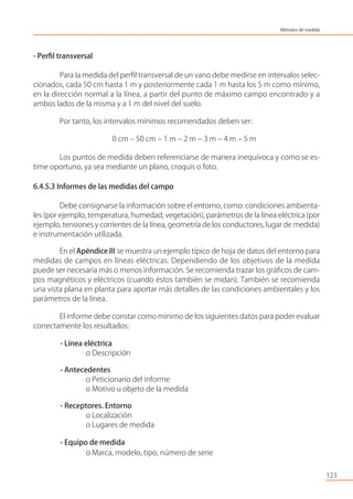 - Perﬁl transversal
Para la medida del perﬁl transversal de un vano debe medirse en intervalos selec-
cionados, cada 50 cm hasta 1 m y posteriormente cada 1 m hasta los 5 m como mínimo,
en la dirección normal a la línea, a partir del punto de máximo campo encontrado y a
ambos lados de la misma y a 1 m del nivel del suelo.
Por tanto, los intervalos mínimos recomendados deben ser:
0 cm – 50 cm – 1 m – 2 m – 3 m – 4 m – 5 m
Los puntos de medida deben referenciarse de manera inequívoca y como se es-
time oportuno, ya sea mediante un plano, croquis o foto.
6.4.5.3 Informes de las medidas del campo
Debe consignarse la información sobre el entorno, como: condiciones ambienta-
les (por ejemplo, temperatura, humedad, vegetación), parámetros de la línea eléctrica (por
ejemplo, tensiones y corrientes de la línea, geometría de los conductores, lugar de medida)
e instrumentación utilizada.
En el Apéndice III se muestra un ejemplo típico de hoja de datos del entorno para
medidas de campos en líneas eléctricas. Dependiendo de los objetivos de la medida
puede ser necesaria más o menos información. Se recomienda trazar los gráﬁcos de cam-
pos magnéticos y eléctricos (cuando éstos también se midan). También se recomienda
una vista plana en planta para aportar más detalles de las condiciones ambientales y los
parámetros de la línea.
El informe debe constar como mínimo de los siguientes datos para poder evaluar
correctamente los resultados:
- Línea eléctrica
o Descripción
- Antecedentes
o Peticionario del informe
o Motivo u objeto de la medida
- Receptores. Entorno
o Localización
o Lugares de medida
- Equipo de medida
o Marca, modelo, tipo, número de serie
123
Métodos de medida
 