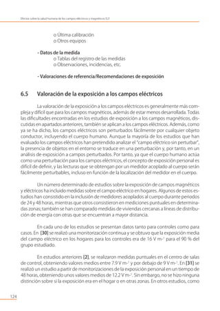 o Última calibración
o Otros equipos
- Datos de la medida
o Tablas del registro de las medidas
o Observaciones, incidencias, etc.
- Valoraciones de referencia/Recomendaciones de exposición
6.5 Valoración de la exposición a los campos eléctricos
La valoración de la exposición a los campos eléctricos es generalmente más com-
pleja y difícil que para los campos magnéticos, además de estar menos desarrollada. Todas
las diﬁcultades encontradas en los estudios de exposición a los campos magnéticos, dis-
cutidas en apartados anteriores, también se aplican a los campos eléctricos. Además, como
ya se ha dicho, los campos eléctricos son perturbados fácilmente por cualquier objeto
conductor, incluyendo el cuerpo humano. Aunque la mayoría de los estudios que han
evaluado los campos eléctricos han pretendido analizar el “campo eléctrico sin perturbar”,
la presencia de objetos en el entorno se traduce en una perturbación y, por tanto, en un
análisis de exposición a campos perturbados. Por tanto, ya que el cuerpo humano actúa
como una perturbación para los campos eléctricos, el concepto de exposición personal es
difícil de deﬁnir, y las lecturas que se obtengan por un medidor acoplado al cuerpo serán
fácilmente perturbables, incluso en función de la localización del medidor en el cuerpo.
Un número determinado de estudios sobre la exposición de campos magnéticos
y eléctricos ha incluido medidas sobre el campo eléctrico en hogares. Algunos de estos es-
tudios han consistido en la inclusión de medidores acoplados al cuerpo durante periodos
de 24 y 48 horas, mientras que otros consistieron en mediciones puntuales en determina-
das zonas; también se han comparado medidas de viviendas cercanas a líneas de distribu-
ción de energía con otras que se encuentran a mayor distancia.
En cada uno de los estudios se presentan datos tanto para controles como para
casos. En [30] se realizó una monitorización continua y se obtuvo que la exposición media
del campo eléctrico en los hogares para los controles era de 16 V m-1
para el 90 % del
grupo estudiado.
En estudios anteriores [2], se realizaron medidas puntuales en el centro de salas
de control, obteniendo valores medios entre 7.9 V m-1
y por debajo de 9 V m-1
. En [31] se
realizó un estudio a partir de monitorizaciones de la exposición personal en un tiempo de
48 horas, obteniendo unos valores medios de 12.2 V m-1
. Sin embargo, no se hizo ninguna
distinción sobre si la exposición era en el hogar o en otras zonas. En otros estudios, como
124
Efectos sobre la salud humana de los campos eléctricos y magnéticos ELF
 