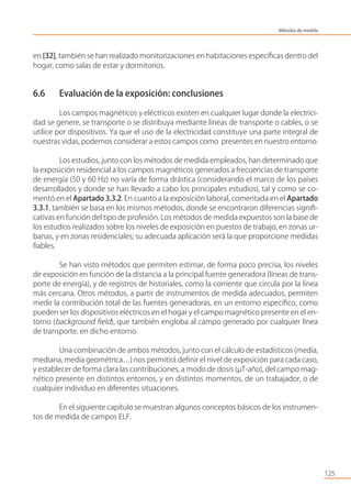 en [32], también se han realizado monitorizaciones en habitaciones especíﬁcas dentro del
hogar, como salas de estar y dormitorios.
6.6 Evaluación de la exposición: conclusiones
Los campos magnéticos y eléctricos existen en cualquier lugar donde la electrici-
dad se genere, se transporte o se distribuya mediante líneas de transporte o cables, o se
utilice por dispositivos. Ya que el uso de la electricidad constituye una parte integral de
nuestras vidas, podemos considerar a estos campos como presentes en nuestro entorno.
Los estudios, junto con los métodos de medida empleados, han determinado que
la exposición residencial a los campos magnéticos generados a frecuencias de transporte
de energía (50 y 60 Hz) no varía de forma drástica (considerando el marco de los países
desarrollados y donde se han llevado a cabo los principales estudios), tal y como se co-
mentó en el Apartado 3.3.2. En cuanto a la exposición laboral, comentada en el Apartado
3.3.1, también se basa en los mismos métodos, donde se encontraron diferencias signiﬁ-
cativas en función del tipo de profesión. Los métodos de medida expuestos son la base de
los estudios realizados sobre los niveles de exposición en puestos de trabajo, en zonas ur-
banas, y en zonas residenciales; su adecuada aplicación será la que proporcione medidas
ﬁables.
Se han visto métodos que permiten estimar, de forma poco precisa, los niveles
de exposición en función de la distancia a la principal fuente generadora (líneas de trans-
porte de energía), y de registros de historiales, como la corriente que circula por la línea
más cercana. Otros métodos, a partir de instrumentos de medida adecuados, permiten
medir la contribución total de las fuentes generadoras, en un entorno especíﬁco, como
pueden ser los dispositivos eléctricos en el hogar y el campo magnético presente en el en-
torno (background ﬁeld), que también engloba al campo generado por cualquier línea
de transporte, en dicho entorno.
Una combinación de ambos métodos, junto con el cálculo de estadísticos (media,
mediana, media geométrica…) nos permitirá deﬁnir el nivel de exposición para cada caso,
y establecer de forma clara las contribuciones, a modo de dosis (µT-año), del campo mag-
nético presente en distintos entornos, y en distintos momentos, de un trabajador, o de
cualquier individuo en diferentes situaciones.
En el siguiente capítulo se muestran algunos conceptos básicos de los instrumen-
tos de medida de campos ELF.
125
Métodos de medida
 