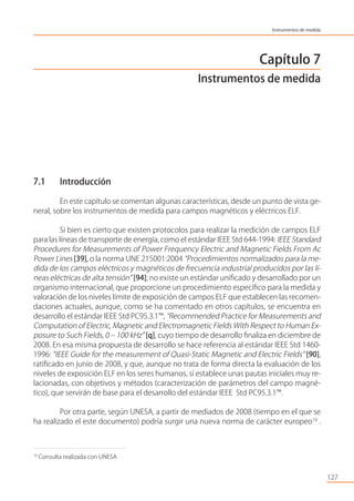 Capítulo 7
Instrumentos de medida
7.1 Introducción
En este capítulo se comentan algunas características, desde un punto de vista ge-
neral, sobre los instrumentos de medida para campos magnéticos y eléctricos ELF.
Si bien es cierto que existen protocolos para realizar la medición de campos ELF
para las líneas de transporte de energía, como el estándar IEEE Std 644-1994: IEEE Standard
Procedures for Measurements of Power Frequency Electric and Magnetic Fields From Ac
Power Lines [39], o la norma UNE 215001:2004 “Procedimientos normalizados para la me-
dida de los campos eléctricos y magnéticos de frecuencia industrial producidos por las lí-
neas eléctricas de alta tensión” [94]; no existe un estándar uniﬁcado y desarrollado por un
organismo internacional, que proporcione un procedimiento especíﬁco para la medida y
valoración de los niveles límite de exposición de campos ELF que establecen las recomen-
daciones actuales, aunque, como se ha comentado en otros capítulos, se encuentra en
desarrollo el estándar IEEE Std PC95.3.1™, “Recommended Practice for Measurements and
Computation of Electric, Magnetic and Electromagnetic Fields With Respect to Human Ex-
posure to Such Fields, 0 – 100 kHz” [q], cuyo tiempo de desarrollo ﬁnaliza en diciembre de
2008. En esa misma propuesta de desarrollo se hace referencia al estándar IEEE Std 1460-
1996: “IEEE Guide for the measurement of Quasi-Static Magnetic and Electric Fields” [90],
ratiﬁcado en junio de 2008, y que, aunque no trata de forma directa la evaluación de los
niveles de exposición ELF en los seres humanos, sí establece unas pautas iniciales muy re-
lacionadas, con objetivos y métodos (caracterización de parámetros del campo magné-
tico), que servirán de base para el desarrollo del estándar IEEE Std PC95.3.1™.
Por otra parte, según UNESA, a partir de mediados de 2008 (tiempo en el que se
ha realizado el este documento) podría surgir una nueva norma de carácter europeo19
.
127
Instrumentos de medida
19
Consulta realizada con UNESA
 