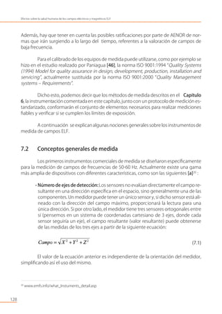 Además, hay que tener en cuenta las posibles ratiﬁcaciones por parte de AENOR de nor-
mas que irán surgiendo a lo largo del tiempo, referentes a la valoración de campos de
baja frecuencia.
Para el calibrado de los equipos de medida puede utilizarse, como por ejemplo se
hizo en el estudio realizado por Paniagua [46], la norma ISO 9001:1994 “Quality Systems
(1994) Model for quality assurance in design, development, production, installation and
servicing”, actualmente sustituida por la norma ISO 9001:2000 “Quality Management
systems – Requirements”.
Dicho esto, podemos decir que los métodos de medida descritos en el Capítulo
6, la instrumentación comentadaen este capítulo,junto con un protocolode medición es-
tandarizado, conformarán el conjunto de elementos necesarios para realizar mediciones
ﬁables y veriﬁcar si se cumplen los límites de exposición.
A continuación se explicanalgunas nociones generales sobre los instrumentosde
medida de campos ELF.
7.2 Conceptos generales de medida
Los primeros instrumentos comerciales de medida se diseñaron especíﬁcamente
para la medición de campos de frecuencias de 50-60 Hz. Actualmente existe una gama
más amplia de dispositivos con diferentes características, como son las siguientes [a]20
:
- Número de ejes de detección:Los sensores no evalúan directamente el campo re-
sultante en una dirección especíﬁca en el espacio, sino generalmente una de las
componentes.Un medidor puede tener un único sensor y, si dicho sensor está ali-
neado con la dirección del campo máximo, proporcionará la lectura para una
única dirección. Si por otro lado, el medidor tiene tres sensores ortogonales entre
sí (pensemos en un sistema de coordenadas cartesiano de 3 ejes, donde cada
sensor seguiría un eje), el campo resultante (valor resultante) puede obtenerse
de las medidas de los tres ejes a partir de la siguiente ecuación:
(7.1)
El valor de la ecuación anterior es independiente de la orientación del medidor,
simpliﬁcando así el uso del mismo.
128
Efectos sobre la salud humana de los campos eléctricos y magnéticos ELF
20
www.emfs.info/what_Instuments_detail.asp
 