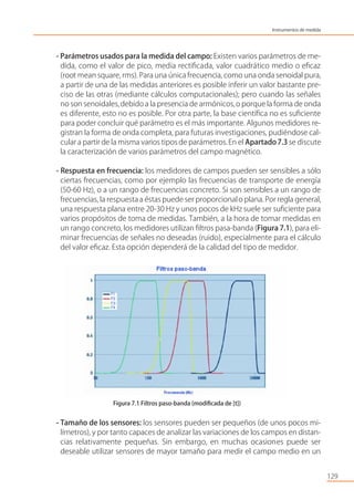 - Parámetros usados para la medida del campo: Existen varios parámetros de me-
dida, como el valor de pico, media rectiﬁcada, valor cuadrático medio o eﬁcaz
(root mean square, rms). Para una única frecuencia, como una onda senoidal pura,
a partir de una de las medidas anteriores es posible inferir un valor bastante pre-
ciso de las otras (mediante cálculos computacionales); pero cuando las señales
no son senoidales,debido a la presencia de armónicos,o porque la forma de onda
es diferente, esto no es posible. Por otra parte, la base cientíﬁca no es suﬁciente
para poder concluir qué parámetro es el más importante. Algunos medidores re-
gistran la forma de onda completa, para futuras investigaciones, pudiéndose cal-
cular a partir de la misma varios tipos de parámetros.En el Apartado7.3 se discute
la caracterización de varios parámetros del campo magnético.
- Respuesta en frecuencia: los medidores de campos pueden ser sensibles a sólo
ciertas frecuencias, como por ejemplo las frecuencias de transporte de energía
(50-60 Hz), o a un rango de frecuencias concreto. Si son sensibles a un rango de
frecuencias, la respuestaa éstas puede ser proporcionalo plana. Por regla general,
una respuesta plana entre 20-30 Hz y unos pocos de kHz suele ser suﬁciente para
varios propósitos de toma de medidas. También, a la hora de tomar medidas en
un rango concreto, los medidores utilizan ﬁltros pasa-banda (Figura 7.1), para eli-
minar frecuencias de señales no deseadas (ruido), especialmente para el cálculo
del valor eﬁcaz. Esta opción dependerá de la calidad del tipo de medidor.
Figura 7.1 Filtros paso-banda (modiﬁcada de [t])
- Tamaño de los sensores: los sensores pueden ser pequeños (de unos pocos mi-
límetros), y por tanto capaces de analizar las variaciones de los campos en distan-
cias relativamente pequeñas. Sin embargo, en muchas ocasiones puede ser
deseable utilizar sensores de mayor tamaño para medir el campo medio en un
129
Instrumentos de medida
 