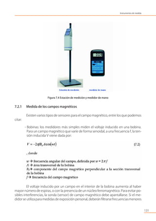 Figura 7.4 Estación de medición y medidor de mano
7.2.1 Medida de los campos magnéticos
Existen varios tipos de sensores para el campo magnético, entre los que podemos
citar:
- Bobinas: los medidores más simples miden el voltaje inducido en una bobina.
Para un campo magnético que varíe de forma senoidal, a una frecuencia f, la ten-
sión inducida V viene dada por:
El voltaje inducido por un campo en el interior de la bobina aumenta al haber
mayor número de espiras, o con la presencia de un núcleo ferromagnético. Para evitar po-
sibles interferencias, la sonda (sensor) de campo magnético debe apantallarse. Si el me-
didor se utilizapara medidas de exposición personal, deberán ﬁltrarse frecuenciasmenores
131
Instrumentos de medida
 