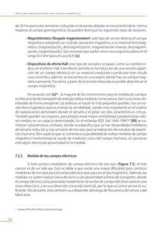 de 30 Hz para evitar tensiones inducidas en la sonda, debidas al movimiento de la misma
respecto al campo geomagnético. Se pueden distinguir los siguientes tipos de sensores:
- Magnetómetro (ﬂuxgate magnetometer): este tipo de sensor detecta el campo
magnético realizando un ciclo de saturación magnética a un material ferromag-
nético (magnetización, desmagnetización, magnetización inversa, desmagneti-
zación, magnetización). Son sensores que suelen tener una respuesta plana en el
rango 0-3 kHz (para el caso ELF) [v].
- Dispositivos de efecto Hall: este tipo de sensores se basan, como su nombre in-
dica, en el efecto Hall. Este efecto consiste en la inducción de una tensión (apari-
ción de un campo eléctrico) en un material conductor cuando por éste circula
una corriente y además se encuentra en una región donde hay un campo mag-
nético presente. Por tanto, a partir de la tensión inducida es posible determinar el
campo magnético.
De acuerdo con [a]21
, la mayoría de los instrumentos para la medida de campos
en frecuencias de transporte de energía utilizan bobinas como sensor, bien una, o tres dis-
tribuidas de forma ortogonal. Las bobinas se hacen lo más pequeñas posible, con un nú-
cleo ferromagnético para aumentar la sensibilidad, siendo esto importante en el análisis
de exposiciones personales donde el tamaño y el peso son dos características críticas.
También pueden ser mayores, para proporcionar mayor sensibilidad y proporcionar valo-
res medios en un espacio determinado. En el estándar IEEE Std 1460-1996TM
[90] se co-
mentan características similares, donde se especiﬁca que se han desarrollado medidores
de tamaño reducido y con sensores de tres ejes para la realización de estudios de exposi-
ción humana. Otro aspecto que se comenta es la posibilidad de realizar medidas de campo
magnético manteniendo la sonda de medición cerca del cuerpo humano, sin provocar
esto algún efecto por proximidad en la medida.
7.2.2 Medida de los campos eléctricos
Si bien existen medidores de campo eléctrico de tres ejes (Figura 7.5), el más
común es de un solo eje. Esto se debe a que existe una mayor diﬁcultad para construir
medidores de tres ejes para el campo eléctrico que para el campo magnético. Además, las
medidas se suelen realizar cerca de tierra o con proximidad a líneas de transporte, donde
el campo eléctrico está polarizado linealmente (el vector de campo eléctrico varía en una
única dirección) y en una dirección conocida (vertical), por lo que un único sensor es su-
ﬁciente. No obstante, esto también va a depender del rango de frecuencia del sensor y del
fabricante.
132
Efectos sobre la salud humana de los campos eléctricos y magnéticos ELF
21
www.emfs.info/what_Instuments.asp
 