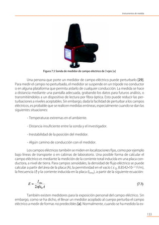 Figura 7.5 Sonda de medidor de campo eléctrico de 3 ejes [u]
Una persona que porte un medidor de campo eléctrico puede perturbarlo [29].
Para medir el campo no perturbado, el medidor se suspende en un trípode no conductor
o en alguna plataforma que permita aislarlo de cualquier conducción. La medida se hace
a distancia mediante una pantalla adecuada, grabando los datos para futuros análisis, o
transmitiéndolos a un dispositivo de lectura por ﬁbra óptica. Esto puede reducir las per-
turbaciones a niveles aceptables. Sin embargo, dada la facilidad de perturbar a los campos
eléctricos, es probable que se realicen medidas erróneas,especialmente cuando se dan las
siguientes situaciones:
- Temperaturas extremas en el ambiente.
- Distancia insuﬁciente entre la sonda y el investigador.
- Inestabilidad de la posición del medidor.
- Algún camino de conducción con el medidor.
Los campos eléctricos también se miden en localizaciones ﬁjas, como por ejemplo
bajo líneas de transporte o en cabinas de laboratorio. Una posible forma de calcular el
campo eléctrico es mediante la medición de la corriente total inducida en una placa con-
ductora, a nivel de tierra. Para campos senoidales, la densidad de ﬂujo eléctrico se puede
calcular a partir del área de la placa (A), la permitividad en el vacío (ε0, 8.8542•10-12
F/m),
la frecuencia (f) y la corriente inducida en la placa (Irms), a partir de la siguiente ecuación:
También existen medidores para la exposición personal del campo eléctrico. Sin
embargo, como se ha dicho, el llevar un medidor acoplado al cuerpo perturba el campo
eléctrico a medir de formas no predecibles [a]. Normalmente, cuando se ha medido la ex-
133
Instrumentos de medida
 