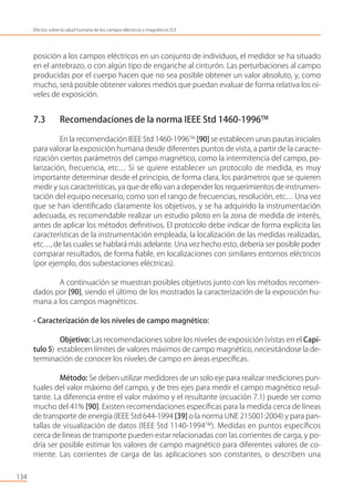 posición a los campos eléctricos en un conjunto de individuos, el medidor se ha situado
en el antebrazo, o con algún tipo de enganche al cinturón. Las perturbaciones al campo
producidas por el cuerpo hacen que no sea posible obtener un valor absoluto, y, como
mucho, será posible obtener valores medios que puedan evaluar de forma relativa los ni-
veles de exposición.
7.3 Recomendaciones de la norma IEEE Std 1460-1996TM
En la recomendación IEEE Std 1460-1996TM
[90] se establecen unas pautas iniciales
para valorar la exposición humana desde diferentes puntos de vista, a partir de la caracte-
rización ciertos parámetros del campo magnético, como la intermitencia del campo, po-
larización, frecuencia, etc… Si se quiere establecer un protocolo de medida, es muy
importante determinar desde el principio, de forma clara, los parámetros que se quieren
medir y sus características, ya que de ello van a depender los requerimientos de instrumen-
tación del equipo necesario, como son el rango de frecuencias, resolución, etc… Una vez
que se han identiﬁcado claramente los objetivos, y se ha adquirido la instrumentación
adecuada, es recomendable realizar un estudio piloto en la zona de medida de interés,
antes de aplicar los métodos deﬁnitivos. El protocolo debe indicar de forma explícita las
características de la instrumentación empleada, la localización de las medidas realizadas,
etc…, de las cuales se hablará más adelante. Una vez hecho esto, debería ser posible poder
comparar resultados, de forma ﬁable, en localizaciones con similares entornos eléctricos
(por ejemplo, dos subestaciones eléctricas).
A continuación se muestran posibles objetivos junto con los métodos recomen-
dados por [90], siendo el último de los mostrados la caracterización de la exposición hu-
mana a los campos magnéticos.
- Caracterización de los niveles de campo magnético:
Objetivo: Las recomendaciones sobre los niveles de exposición (vistas en el Capí-
tulo 5) establecen límites de valores máximos de campo magnético, necesitándose la de-
terminación de conocer los niveles de campo en áreas especíﬁcas.
Método: Se deben utilizar medidores de un solo eje para realizar mediciones pun-
tuales del valor máximo del campo, y de tres ejes para medir el campo magnético resul-
tante. La diferencia entre el valor máximo y el resultante (ecuación 7.1) puede ser como
mucho del 41% [90]. Existen recomendaciones especíﬁcas para la medida cerca de líneas
de transporte de energía (IEEE Std 644-1994 [39] o la norma UNE 215001:2004) y para pan-
tallas de visualización de datos (IEEE Std 1140-1994TM
). Medidas en puntos especíﬁcos
cerca de líneas de transporte pueden estar relacionadas con las corrientes de carga, y po-
dría ser posible estimar los valores de campo magnético para diferentes valores de co-
rriente. Las corrientes de carga de las aplicaciones son constantes, o describen una
134
Efectos sobre la salud humana de los campos eléctricos y magnéticos ELF
 