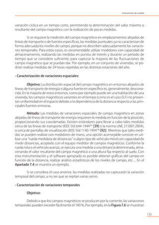 variación cíclica en un tiempo corto, permitiendo la determinación del valor máximo o
resultante del campo magnético con la realización de pocas medidas.
Si se requiere la medición del campo magnético en emplazamientos alejados de
líneas de transporte o de fuentes especíﬁcas, las medidas puntuales ya no caracterizan de
forma adecuada los niveles de campo, porque no describen adecuadamente las variacio-
nes temporales. Para estos casos, es recomendable utilizar medidores con capacidad de
almacenamiento, realizando las medidas en puntos de interés y durante un periodo de
tiempo que se considere suﬁciente, para capturar la mayoría de las ﬂuctuaciones de
campo magnético que se puedan dar. Por ejemplo, en un conjunto de viviendas, se po-
drían realizar medidas de 24 horas repetidas en las distintas estaciones del año.
- Caracterización de variaciones espaciales:
Objetivo: La distribución espacial del campo magnético en entornos alejados de
líneas de transporte de energía o alguna fuente en especíﬁco es, generalmente, descono-
cida. En la mayoría de estos entornos, como por ejemplo puede ser una habitación de una
vivienda, los campos magnéticos variantes en el tiempo (como es el caso ELF) no presen-
tan uniformidad en el espacio debido a la dependencia de la distancia respecto a las prin-
cipales fuentes emisoras.
Método: Las medidas de variaciones espaciales de campo magnético en zonas
alejadas de líneas de transporte de energía requieren la medida en función de la posición,
proporcionando sus coordenadas. Existen estándares para llevar a cabo tales medidas
cerca de las líneas de transporte (IEEE Std 644-1944TM
[39] o la norma UNE 215001:2004),
o cerca de pantallas de visualización (IEEE Std 1140-1994TM
[92]). Mientras que tales medi-
das se pueden realizar con medidores de mano, una opción aconsejable consiste en uti-
lizar una “rueda medidora de distancias” o algún tipo de vehículo móvil con capacidad de
medir distancias, acoplado con el equipo medidor de campos magnéticos. Conforme la
rueda rota o el vehículo avanza, se ejecuta una medida a una distancia determinada, alma-
cenando el valor resultante del campo magnético a una altura ﬁja respecto al suelo. Con
esta instrumentación y el software apropiado es posible obtener gráﬁcas del campo en
función de la distancia, realizar análisis estadísticos de los niveles de campo, etc… En el
Apartado 7.4 se muestra un ejemplo.
Si se considera el caso anterior, las medidas realizadas no capturarán la variación
temporal del campo, a no ser que se repitan varias veces.
- Caracterización de variaciones temporales
Objetivo:
Debido a que los campos magnéticos se producen por la corriente, las variaciones
temporales pueden exceder fácilmente el 100 %. Por ejemplo, en la Figura 7.6 se muestran
135
Instrumentos de medida
 