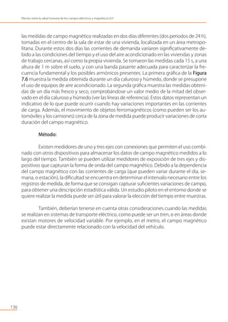 las medidas de campo magnético realizadas en dos días diferentes (dos periodos de 24 h),
tomadas en el centro de la sala de estar de una vivienda, localizada en un área metropo-
litana. Durante estos dos días las corrientes de demanda variaron signiﬁcativamente de-
bido a las condiciones del tiempo y el uso del aire acondicionado en las viviendas y zonas
de trabajo cercanas, así como la propia vivienda. Se tomaron las medidas cada 15 s, a una
altura de 1 m sobre el suelo, y con una banda pasante adecuada para caracterizar la fre-
cuencia fundamental y los posibles armónicos presentes. La primera gráﬁca de la Figura
7.6 muestra la medida obtenida durante un día caluroso y húmedo, donde se presupone
el uso de equipos de aire acondicionado. La segunda gráﬁca muestra las medidas obteni-
das de un día más fresco y seco, comprobándose un valor medio de la mitad del obser-
vado en el día caluroso y húmedo (ver las líneas de referencia). Estos datos representan un
indicativo de lo que puede ocurrir cuando hay variaciones importantes en las corrientes
de carga. Además, el movimiento de objetos ferromagnéticos (como pueden ser los au-
tomóviles y los camiones) cerca de la zona de medida puede producir variaciones de corta
duración del campo magnético.
Método:
Existen medidores de uno y tres ejes con conexiones que permiten el uso combi-
nado con otros dispositivos para almacenar los datos de campo magnético medidos a lo
largo del tiempo. También se pueden utilizar medidores de exposición de tres ejes y dis-
positivos que capturan la forma de onda del campo magnético. Debido a la dependencia
del campo magnético con las corrientes de carga (que pueden variar durante el día, se-
mana, o estación), la diﬁcultad se encuentra en determinar el intervalo necesario entre los
registros de medida, de forma que se consigan capturar suﬁcientes variaciones de campo,
para obtener una descripción estadística válida. Un estudio piloto en el entorno donde se
quiere realizar la medida puede ser útil para valorar la elección del tiempo entre muestras.
También, deberían tenerse en cuenta otras consideraciones cuando las medidas
se realizan en sistemas de transporte eléctrico, como puede ser un tren, o en áreas donde
existan motores de velocidad variable. Por ejemplo, en el metro, el campo magnético
puede estar directamente relacionado con la velocidad del vehículo.
136
Efectos sobre la salud humana de los campos eléctricos y magnéticos ELF
 