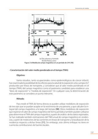 (a) Día caluroso y húmedo
(b) Día fresco y seco
Figura 7.6 Medida de campo magnético en un periodo de 24 h [90]
- Caracterización del valor medio ponderado en el tiempo (TWA)
Objetivo:
Varios estudios, tanto ocupacionales como epidemiológicos de cáncer infantil,
han examinadola posibilidad de los efectospara la salud de la exposición a los campos ELF
producidos por líneas de transporte, y consideran que al valor medio ponderado en el
tiempo (TWA) del campo magnético como el parámetro candidato para establecer una
“dosis de exposición” o “medida de exposición”. En cualquier caso, la determinación de
este parámetro se considera un punto relevante.
Método:
Para medir el TWA de forma directa se pueden utilizar medidores de exposición
de tres ejes que se puedan acoplar en la vestimenta de una persona, y que calculen la in-
tegral del campo magnético a lo largo del tiempo [90]. Otros medidores de exposición
que registran el valor de campo magnético de forma periódica también pueden utilizarse
para determinar el TWA del campo magnético, a partir de análisis de los datos registrados.
Se han realizado también estimaciones del TWA anual de campo magnético en residen-
cias, a partir de mediciones de las corrientes en líneas de transporte y la localización de la
residencia respecto a dichas líneas [11]. Sin embargo, este último enfoque no tiene en
cuenta las contribuciones de fuentes locales.
137
Instrumentos de medida
 