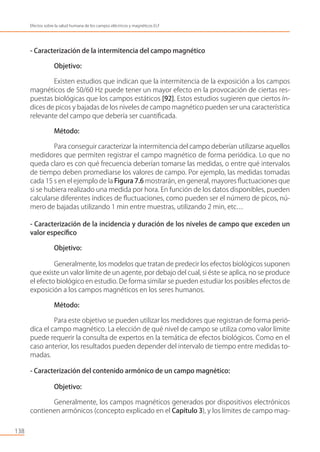 - Caracterización de la intermitencia del campo magnético
Objetivo:
Existen estudios que indican que la intermitencia de la exposición a los campos
magnéticos de 50/60 Hz puede tener un mayor efecto en la provocación de ciertas res-
puestas biológicas que los campos estáticos [92]. Estos estudios sugieren que ciertos ín-
dices de picos y bajadas de los niveles de campo magnético pueden ser una característica
relevante del campo que debería ser cuantiﬁcada.
Método:
Para conseguir caracterizar la intermitencia del campo deberían utilizarse aquellos
medidores que permiten registrar el campo magnético de forma periódica. Lo que no
queda claro es con qué frecuencia deberían tomarse las medidas, o entre qué intervalos
de tiempo deben promediarse los valores de campo. Por ejemplo, las medidas tomadas
cada 15 s en el ejemplo de la Figura 7.6 mostrarán, en general, mayores ﬂuctuaciones que
si se hubiera realizado una medida por hora. En función de los datos disponibles, pueden
calcularse diferentes índices de ﬂuctuaciones, como pueden ser el número de picos, nú-
mero de bajadas utilizando 1 min entre muestras, utilizando 2 min, etc…
- Caracterización de la incidencia y duración de los niveles de campo que exceden un
valor especíﬁco
Objetivo:
Generalmente, los modelos que tratan de predecir los efectos biológicos suponen
que existe un valor límite de un agente, por debajo del cual, si éste se aplica, no se produce
el efecto biológico en estudio. De forma similar se pueden estudiar los posibles efectos de
exposición a los campos magnéticos en los seres humanos.
Método:
Para este objetivo se pueden utilizar los medidores que registran de forma perió-
dica el campo magnético. La elección de qué nivel de campo se utiliza como valor límite
puede requerir la consulta de expertos en la temática de efectos biológicos. Como en el
caso anterior, los resultados pueden depender del intervalo de tiempo entre medidas to-
madas.
- Caracterización del contenido armónico de un campo magnético:
Objetivo:
Generalmente, los campos magnéticos generados por dispositivos electrónicos
contienen armónicos (concepto explicado en el Capítulo 3), y los límites de campo mag-
138
Efectos sobre la salud humana de los campos eléctricos y magnéticos ELF
 