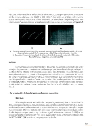 nético se suelen establecer en función de la frecuencia, como por ejemplo los propuestos
por las recomendaciones de ICNIRP e IEEE C95.6TM
. Por tanto, un análisis en frecuencia
puede ser un punto importante a tener en cuenta. Un ejemplo de campo magnético “rico
en armónicos” y producidopor una aplicacióneléctricacomún se muestra en la Figura7.7:
a) Forma de onda del campo magnético generado por una televisión de 26 pulgadas medida a 60 cm de
distancia. Valor rms de 0.17 µT, escala vertical = 0.2 µT/div, escala horizontal = 5 ms/div.
b) Espectro en frecuencia normalizado de la forma de onda de a), escala horizontal = 200 ms/div.
Figura 7.7 Campo magnético con armónicos [90]
Método:
En muchas ocasiones, los medidores de campo magnético comerciales de uno y
tres ejes, disponen de conexiones de salida que proporcionan la señal capturada por la
sonda de forma íntegra. Instrumentación con estas características, en combinación con
analizadores de espectro, puede utilizarsepara caracterizar los componentes en frecuencia
del campo magnético.Como alternativa,la instrumentación que captura la forma de onda
también puede disponer de software que permite obtener el espectro en frecuencia de
la onda capturada. Es importante destacar que el contenido armónico generado por equi-
pos de velocidad variable puede cambiar en función de la velocidad (un tren, un motor,
etc…).
- Caracterización de la polarización del campo magnético:
Objetivo:
Una completa caracterización del campo magnético requiere la determinación
de su polarización para una frecuencia dada. La polarización del campo magnético puede
ser de interés dentro del contexto de la exposición humana porque, por ejemplo, campos
magnéticos con diferente polarización pero igual valor resultante pueden inducir en teji-
dos biológicos campos eléctricos y corrientes signiﬁcativamente distintas. En [90] se ex-
plica el concepto de polarización y los casos que pueden darse. En la recomendación IEEE
Std 1308-1994TM
[93] se entra en mayor grado de detalle.
139
Instrumentos de medida
 
