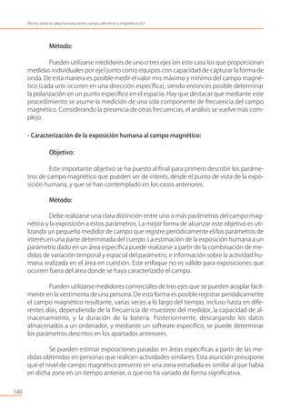 Método:
Pueden utilizarse medidores de uno o tres ejes (en este caso los que proporcionan
medidas individuales por eje) junto como equipos con capacidad de capturar la forma de
onda. De esta manera es posible medir el valor rms máximo y mínimo del campo magné-
tico (cada uno ocurren en una dirección especíﬁca), siendo entonces posible determinar
la polarización en un punto especíﬁco en el espacio. Hay que destacar que mediante este
procedimiento se asume la medición de una sola componente de frecuencia del campo
magnético. Considerando la presencia de otras frecuencias, el análisis se vuelve más com-
plejo.
- Caracterización de la exposición humana al campo magnético:
Objetivo:
Este importante objetivo se ha puesto al ﬁnal para primero describir los paráme-
tros de campo magnético que pueden ser de interés, desde el punto de vista de la expo-
sición humana, y que se han contemplado en los casos anteriores.
Método:
Debe realizarse una clara distinción entre uno o más parámetros del campo mag-
nético y la exposición a estos parámetros. La mejor forma de alcanzar este objetivo es uti-
lizando un pequeño medidor de campo que registre periódicamente el/los parámetros de
interés en una parte determinada del cuerpo. La estimación de la exposición humana a un
parámetro dado en un área especíﬁca puede realizarse a partir de la combinación de me-
didas de variación temporal y espacial del parámetro, e información sobre la actividad hu-
mana realizada en el área en cuestión. Este enfoque no es válido para exposiciones que
ocurren fuera del área donde se haya caracterizado el campo.
Pueden utilizarse medidores comerciales de tres ejes que se pueden acoplar fácil-
mente en la vestimenta de una persona. De esta forma es posible registrar periódicamente
el campo magnético resultante, varias veces a lo largo del tiempo, incluso hasta en dife-
rentes días, dependiendo de la frecuencia de muestreo del medidor, la capacidad de al-
macenamiento, y la duración de la batería. Posteriormente, descargando los datos
almacenados a un ordenador, y mediante un software especíﬁco, se puede determinar
los parámetros descritos en los apartados anteriores.
Se pueden estimar exposiciones pasadas en áreas especíﬁcas a partir de las me-
didas obtenidas en personas que realicen actividades similares. Esta asunción presupone
que el nivel de campo magnético presente en una zona estudiada es similar al que había
en dicha zona en un tiempo anterior, o que no ha variado de forma signiﬁcativa.
140
Efectos sobre la salud humana de los campos eléctricos y magnéticos ELF
 