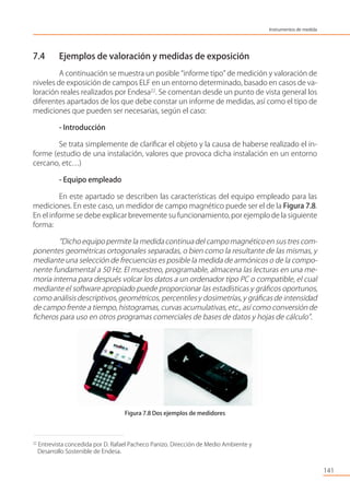 7.4 Ejemplos de valoración y medidas de exposición
A continuación se muestra un posible “informe tipo” de medición y valoración de
niveles de exposición de campos ELF en un entorno determinado, basado en casos de va-
loración reales realizados por Endesa22
. Se comentan desde un punto de vista general los
diferentes apartados de los que debe constar un informe de medidas, así como el tipo de
mediciones que pueden ser necesarias, según el caso:
- Introducción
Se trata simplemente de clariﬁcar el objeto y la causa de haberse realizado el in-
forme (estudio de una instalación, valores que provoca dicha instalación en un entorno
cercano, etc…)
- Equipo empleado
En este apartado se describen las características del equipo empleado para las
mediciones. En este caso, un medidor de campo magnético puede ser el de la Figura 7.8.
En el informe se debe explicar brevemente su funcionamiento,por ejemplo de la siguiente
forma:
“Dicho equipo permite la medida continuadel campo magnéticoen sus tres com-
ponentes geométricas ortogonales separadas, o bien como la resultante de las mismas, y
mediante una selección de frecuencias es posible la medida de armónicos o de la compo-
nente fundamental a 50 Hz. El muestreo, programable, almacena las lecturas en una me-
moria interna para después volcar los datos a un ordenador tipo PC o compatible, el cual
mediante el software apropiado puede proporcionar las estadísticas y gráﬁcos oportunos,
como análisis descriptivos,geométricos, percentilesy dosimetrías,y gráﬁcas de intensidad
de campo frente a tiempo, histogramas, curvas acumulativas,etc., así como conversión de
ﬁcheros para uso en otros programas comerciales de bases de datos y hojas de cálculo”.
Figura 7.8 Dos ejemplos de medidores
141
22
Entrevista concedida por D. Rafael Pacheco Panizo. Dirección de Medio Ambiente y
Desarrollo Sostenible de Endesa.
Instrumentos de medida
 