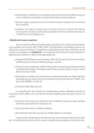 o Identiﬁcación, mediante sus principales características técnicas, del foco que ge-
nera la radiación, incluyendo una descripción básica de la instalación.
o Nivel de carga o parámetros de funcionamiento de la instalación en el momento
de la medición.
o Cualquier otro dato o situación que se estime relevante a efectos del informe,
como puede ser la descripción de las actividades humanas durante la exposición,
condiciones meteorológicas, etc…
- Medidas del campo magnético
Aquí se especiﬁca el/los procedimientos seguidos para la realización de medidas,
como pueden ser la norma UNE 215001:2004 “Procedimientos normalizados para la me-
dida de los campos eléctricos y magnéticos producidos por las líneas eléctricas de alta
tensión” (comentada en el Capítulo 6), o el “protocolo de medida de Campo Magnético”
elaborado por UNESA en 1996. Un ejemplo podría ser:
o Residential EMF Measurement Protocol. EMF TAC Committee Convenor Residen-
tial Measurement Protocol Working Group. Australia.
o Power Frecuency Magnetic Fields: A Protocol for conducting spot Measurements
in Residential Settings. The National EMF Measurement Protocol Group. Edison
Electric Institute. EEUU.
o Protocolo de medidas de perturbaciones medioambientales de origen eléctrico
generadas por las líneas aéreas de transporte de energía eléctrica. ASINEL. Pro-
yecto PIE: PERMED 132.281-03
o Protocolo ANSI / IEEE Std. 644
La especiﬁcación del método de medida debe quedar reﬂejada teniendo en
cuenta las normas dadas, con un resumen de las principales cuestiones que se tienen en
cuenta:
o Ubicación del sensor para realización de las medidas respecto al suelo, paredes,
elementos generadores de radiación, etc…
o Hora y duración de las medidas realizadas.
o Identiﬁcación clara de los puntos de medida (plano de situación)
Lógicamente, pueden darse otro tipo de casos que involucren otro tipo de medi-
das. Por ejemplo, la medición de los campos magnéticos generados por líneas de trans-
143
Instrumentos de medida
 
