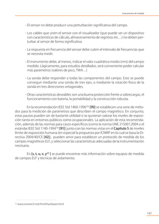 - El sensor no debe producir una perturbación signiﬁcativa del campo.
- Los cables que unen el sensor con el visualizador (que puede ser un dispositivo
con características de cálculo, almacenamiento de registros etc…) no deben per-
turbar al sensor de forma signiﬁcativa.
- La respuesta en frecuencia del sensor debe cubrir el intervalo de frecuencias que
se necesita medir.
- El instrumento debe, al menos, indicar el valor cuadrático medio (rms) del campo
medido. Lógicamente, para estudios detallados, será conveniente poder calcular
más parámetros (valores de pico, TWA…)
- La sonda debe responder a todas las componentes del campo. Esto se puede
conseguir mediante una sonda de tres ejes, o mediante la rotación física de la
sonda en tres direcciones ortogonales.
- Otras características deseables son una buena protección frente a sobrecargas, el
funcionamiento con batería, la portabilidad y la construcción robusta.
En la recomendación IEEE Std 1460-1996TM
[90] se establecen una serie de méto-
dos para la medición de parámetros que describen el campo magnético. En conjunto,
estas pautas pueden ser de bastante utilidad si se quisieran valorar los niveles de exposi-
ción tanto en entornos públicos como ocupacionales. La aplicación de esta recomenda-
ción, además de las normas para casos especíﬁcos (como la norma UNE 215001:2004 o el
estándar IEEE Std 1140-1994TM
[91]) junto con las normas vistas en el Capítulo 5 de niveles
límite de exposición humana (en especial la propuesta por ICNIRP en la cual se basa la Di-
rectiva 2004/40/CE [42]), pueden servir para establecer un protocolo de medida de los
campos magnéticos ELF, y seleccionar las características adecuadas de la instrumentación
necesaria.
En [s, t, u, v, y23
] se puede encontrar más información sobre equipos de medida
de campos ELF y técnicas de aislamiento.
147
23
www.enertech.net/html/hardware.html
Instrumentos de medida
 