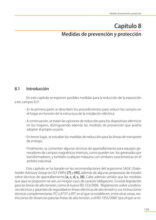 Capítulo 8
Medidas de prevención y protección
8.1 Introducción
En este capítulo se exponen posibles medidas para la reducción de la exposición
a los campos ELF:
- En la primera parte se describen los procedimientos para reducir los campos en
el hogar en función de la estructura de la instalación eléctrica.
- A continuación, se tratan las opciones de reducción para los dispositivos eléctricos
en los hogares, distinguiendo además las medidas de prevención que podría
adoptar el propio usuario.
- En tercer lugar, se estudian las medidas de reducción para las líneas de transporte
de energía.
- Finalmente, se comentan algunas técnicas de apantallamiento para equipos ge-
neradores de campos magnéticos intensos, como pueden ser los generados por
transformadores, y también cualquier máquina con similares características en el
ámbito industrial.
Este capítulo se ha basado en las recomendaciones del organismo SAGE (Stake-
holder Advisory Group on ELF EMFs) [7] y [45], además de algunas propuestas de estudio
sobre técnicas de apantallamiento [a, c, d, s, 38]. Cabe además señalar que las medidas
que aquí se proponen no son, en ningún caso, de carácter obligatorio. Sí existe legislación
para las líneas de alta tensión, como el nuevo RD 223/2008, “Reglamento sobre condicio-
nes técnicas y garantías de seguridad en líneas eléctricas de alta tensión y sus instrucciones
técnicas complementarias ITC-LAT 01 a 09”, en el que se establecen, entre otras cosas, res-
tricciones de distancias para las líneas de alta tensión, o el RD 1955/2000 “por el que se re-
149
Medidas de prevención y protección
 