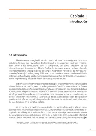 Capítulo 1
Introducción
1.1 Introducción
El consumo de energía eléctrica ha pasado a formar parte integrante de la vida-
cotidiana. Siempre que hay un ﬂujo de electricidad, se crean campos eléctricos y magné-
ticos junto a los conductores que la transportan, así como alrededor de los
dispositivos que la consumen. Desde ﬁnales de los años setenta, se han plantado
interrogantes sobre si la exposición a los campos magnéticos y eléctricos de muy baja fre-
cuencia (Extremely Low Frequency, ELF) tiene consecuencias adversas para la salud. Desde
entonces, se han llevado a cabo numerosos estudios, que han contribuido a resolver cues-
tiones importantes y a focalizar mejor las investigaciones futuras.
Si bien existen recomendaciones realizadas por organismos internacionales sobre
niveles límite de exposición, tales como las guías de la Comisión Internacional de Protec-
ción contra Radiaciones No Ionizantes (International Comission on Non-Ionizing Radiation,
ICNIRP), adoptada por la Directiva 2004/40/CE, o de IEEE (Institute of Electrical and Electro-
nics Engineers), éstas se basan en los efectos a corto plazo, por lo que los estudios más re-
cientes se centran en determinar si por debajo de los niveles establecidos de exposición
pueden existir efectos perjudiciales para la salud humana, siendo éste el principal aspecto
de incertidumbre en la temática tratada.
Al no existir una evidencia demostrada en cuanto a los efectos a largo plazo,
además de las recomendaciones comentadas, importantes organismos han realizado re-
copilaciones bibliográﬁcas y desarrollado proyectos de investigación, en aras de resolver
las lagunas que existen actualmente acerca de la exposición a los campos ELF y la salud
humana. De las revisiones más recientes, han formado parte los siguientesorganismos [a):
- Organización Mundial de la Salud (World Health Organization, OMS).
15
Introducción
 