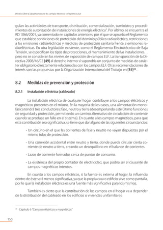 gulan las actividades de transporte, distribución, comercialización, suministro y procedi-
mientos de autorización de instalaciones de energía eléctrica”. Por último, se encuentra el
RD 1066/2001, ya comentado en capítulos anteriores, por el que se aprueba el Reglamento
que establece condiciones de protección del dominio público radioeléctrico, restricciones
a las emisiones radioeléctricas y medidas de protección sanitaria frente a emisiones ra-
dioeléctricas. En otra legislación existente, como el Reglamento Electrotécnico de Baja
Tensión, se especiﬁcan los tipos de protecciones, el mantenimiento de las instalaciones…
pero no se consideran los niveles de exposición de campos ELF. La transposición de la Di-
rectiva 2008/46/CE [49] al derecho interno sí supondría un conjunto de medidas de carác-
ter obligatorio directamente relacionadas con los campos ELF. Otras recomendaciones de
interés son las propuestas por la Organización Internacional del Trabajo en [34]24
.
8.2 Medidas de prevención y protección
8.2.1 Instalación eléctrica (cableado)
La instalación eléctrica de cualquier hogar contribuye a los campos eléctricos y
magnéticos presentes en el mismo. En la mayoría de los casos, una alimentación mono-
fásica tendrá tres conductores: fase, neutro y tierra (desempeñando este último funciones
de seguridad y protección, permitiendo un camino alternativo de circulación de corriente
cuando se produce un fallo en el sistema). En cuanto a los campos magnéticos, para que
esta contribución sea signiﬁcativa, se tiene que dar alguna de las siguientes circunstancias:
- Un circuito en el que las corrientes de fase y neutro no vayan dispuestas por el
mismo tubo de protección.
- Una conexión accidental entre neutro y tierra, donde pueda circular cierta co-
rriente de neutro a tierra, creando un desequilibrio en el balance de corrientes.
- Lazos de corriente formados cerca de puntos de consumo.
- La existencia del propio contador de electricidad, que podría ser el causante de
campos magnéticos intensos.
En cuanto a los campos eléctricos, si la fuente es externa al hogar, la inﬂuencia
dentro de éste será menos signiﬁcativa, ya que la propia casa o ediﬁcio sirve como pantalla,
por lo que la instalación eléctrica es una fuente más signiﬁcativa para los mismos.
También es cierto que la contribución de los campos en el hogar va a depender
de la distribución del cableado en los ediﬁcios o viviendas unifamiliares.
150
Efectos sobre la salud humana de los campos eléctricos y magnéticos ELF
24
Capítulo 6 “Campos eléctricos y magnéticos”
 