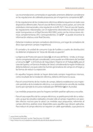Las recomendaciones comentadas en apartados anteriores deberían considerarse
en las regulaciones de cableado propuestas por el organismo competente [r]25
.
- En las regulaciones de las instalaciones eléctricas debería requerirse en todo caso
dispositivos diferenciales. Para el caso de Reino Unido y otros países, así como de
estándares internacionales, esta regulación es la BS 7671. Para el caso de España,
las regulaciones relacionadas con el reglamento electrotécnico de baja tensión
están transpuestas en el Real Decreto 842/2002, junto con las instrucciones téc-
nicas complementarias (ITC) correspondientes. En [c1]26
se puede encontrar la
información relativa a este Real Decreto.
- Deberían instalarse siempre contadores electrónicos, y en lugar de contadores de
disco (que generan campos magnéticos).
- El contador y la unidad de consumo (caja de fusibles o cuadro de distribución)
no deberían emplazarse en “áreas de elevada ocupación”.
- La Agencia de Protección para la Salud [j], en el caso del Reino Unido, (o el orga-
nismo competente del país considerado, como puede ser el Ministerio de Sanidad
y Consumo [w]27
o el Instituto de Seguridad e Higiene en el Trabajo [c1], para el
caso de España, o el Servicio Andaluz de Salud, considerando la región Andalucía)
debería elaborar una guía sobre las fuentes generadoras de campo en el hogar, y
las formas de reducir su exposición.
- En aquellos hogares donde se hayan detectado campos magnéticos intensos,
como resultado de la instalación eléctrica, debería eliminarse la causa.
- Para el conocimiento de los niveles de campo, debería establecerse una inspec-
ción periódica de la instalación eléctrica, o un procedimiento sencillo de medida
(como por ejemplo la encuesta realizada por ARPANSA [p] en Australia).
- Las medidas propuestas para los hogares también podrían aplicarse a escuelas.
- Para el caso especíﬁco de los campos eléctricos, se podría prescindir de su reduc-
ción, ya que los estudios realizados vinculan sólo al campo magnético con posi-
bles efectos nocivos para la salud. Las medidas aquí propuestas, referentes al
campo eléctrico, podrían estar disponibles para aquéllos que deseen aplicarlas.
Para reducir el campo eléctrico se requiere un cable apantallado, cuyo precio es
153
25
www.theiet.org/factﬁles
26
En “búsqueda avanzada” escribir “Real Decreto 223/2008”
27
http://www.msc.es/ciudadanos/saludAmbLaboral/saludLaboral/home.htm
Medidas de prevención y protección
 