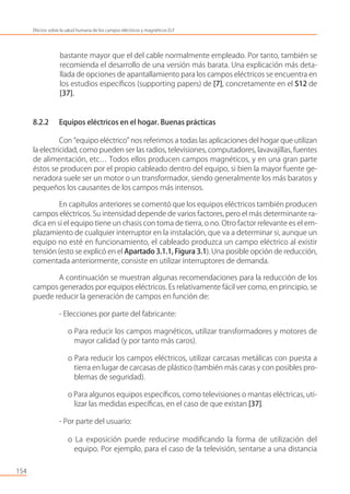 bastante mayor que el del cable normalmente empleado. Por tanto, también se
recomienda el desarrollo de una versión más barata. Una explicación más deta-
llada de opciones de apantallamiento para los campos eléctricos se encuentra en
los estudios especíﬁcos (supporting papers) de [7], concretamente en el S12 de
[37].
8.2.2 Equipos eléctricos en el hogar. Buenas prácticas
Con “equipo eléctrico” nos referimos a todas las aplicaciones del hogar que utilizan
la electricidad, como pueden ser las radios, televisiones, computadores, lavavajillas, fuentes
de alimentación, etc… Todos ellos producen campos magnéticos, y en una gran parte
éstos se producen por el propio cableado dentro del equipo, si bien la mayor fuente ge-
neradora suele ser un motor o un transformador, siendo generalmente los más baratos y
pequeños los causantes de los campos más intensos.
En capítulos anteriores se comentó que los equipos eléctricos también producen
campos eléctricos. Su intensidad depende de varios factores, pero el más determinante ra-
dica en si el equipo tiene un chasis con toma de tierra, o no. Otro factor relevante es el em-
plazamiento de cualquier interruptor en la instalación, que va a determinar si, aunque un
equipo no esté en funcionamiento, el cableado produzca un campo eléctrico al existir
tensión (esto se explicó en el Apartado 3.1.1, Figura 3.1). Una posible opción de reducción,
comentada anteriormente, consiste en utilizar interruptores de demanda.
A continuación se muestran algunas recomendaciones para la reducción de los
campos generados por equipos eléctricos. Es relativamente fácil ver como, en principio, se
puede reducir la generación de campos en función de:
- Elecciones por parte del fabricante:
o Para reducir los campos magnéticos, utilizar transformadores y motores de
mayor calidad (y por tanto más caros).
o Para reducir los campos eléctricos, utilizar carcasas metálicas con puesta a
tierra en lugar de carcasas de plástico (también más caras y con posibles pro-
blemas de seguridad).
o Para algunos equipos especíﬁcos, como televisiones o mantas eléctricas, uti-
lizar las medidas especíﬁcas, en el caso de que existan [37].
- Por parte del usuario:
o La exposición puede reducirse modiﬁcando la forma de utilización del
equipo. Por ejemplo, para el caso de la televisión, sentarse a una distancia
154
Efectos sobre la salud humana de los campos eléctricos y magnéticos ELF
 