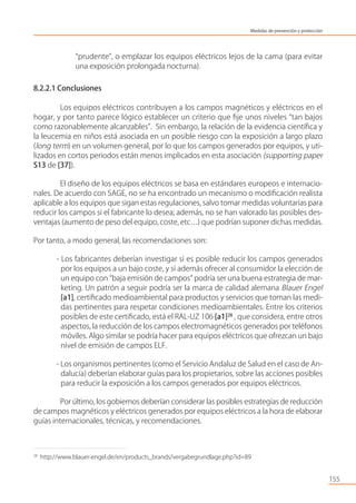 “prudente”, o emplazar los equipos eléctricos lejos de la cama (para evitar
una exposición prolongada nocturna).
8.2.2.1 Conclusiones
Los equipos eléctricos contribuyen a los campos magnéticos y eléctricos en el
hogar, y por tanto parece lógico establecer un criterio que ﬁje unos niveles “tan bajos
como razonablemente alcanzables”. Sin embargo, la relación de la evidencia cientíﬁca y
la leucemia en niños está asociada en un posible riesgo con la exposición a largo plazo
(long term) en un volumen general, por lo que los campos generados por equipos, y uti-
lizados en cortos periodos están menos implicados en esta asociación (supporting paper
S13 de [37]).
El diseño de los equipos eléctricos se basa en estándares europeos e internacio-
nales. De acuerdo con SAGE, no se ha encontrado un mecanismo o modiﬁcación realista
aplicable a los equipos que sigan estas regulaciones, salvo tomar medidas voluntarias para
reducir los campos si el fabricante lo desea; además, no se han valorado las posibles des-
ventajas (aumento de peso del equipo, coste, etc…) que podrían suponer dichas medidas.
Por tanto, a modo general, las recomendaciones son:
- Los fabricantes deberían investigar si es posible reducir los campos generados
por los equipos a un bajo coste, y si además ofrecer al consumidor la elección de
un equipo con “baja emisión de campos” podría ser una buena estrategia de mar-
keting. Un patrón a seguir podría ser la marca de calidad alemana Blauer Engel
[a1], certiﬁcado medioambiental para productos y servicios que toman las medi-
das pertinentes para respetar condiciones medioambientales. Entre los criterios
posibles de este certiﬁcado, está el RAL-UZ 106 [a1]28
, que considera, entre otros
aspectos, la reducción de los campos electromagnéticos generados por teléfonos
móviles. Algo similar se podría hacer para equipos eléctricos que ofrezcan un bajo
nivel de emisión de campos ELF.
- Los organismos pertinentes (como el Servicio Andaluz de Salud en el caso de An-
dalucía) deberían elaborar guías para los propietarios, sobre las acciones posibles
para reducir la exposición a los campos generados por equipos eléctricos.
Por último, los gobiernos deberían considerar las posibles estrategias de reducción
de campos magnéticos y eléctricos generados por equipos eléctricos a la hora de elaborar
guías internacionales, técnicas, y recomendaciones.
155
28
http://www.blauer-engel.de/en/products_brands/vergabegrundlage.php?id=89
Medidas de prevención y protección
 