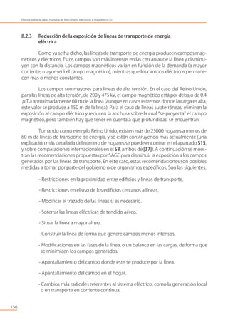 8.2.3 Reducción de la exposición de líneas de transporte de energía
eléctrica
Como ya se ha dicho, las líneas de transporte de energía producen campos mag-
néticos y eléctricos. Estos campos son más intensos en las cercanías de la línea y disminu-
yen con la distancia. Los campos magnéticos varían en función de la demanda (a mayor
corriente, mayor será el campo magnético), mientras que los campos eléctricos permane-
cen más o menos constantes.
Los campos son mayores para líneas de alta tensión. En el caso del Reino Unido,
para las líneas de alta tensión, de 200 y 475 kV, el campo magnético está por debajo de 0.4
μT a aproximadamente 60 m de la línea (aunque en casos extremos donde la carga es alta,
este valor se produce a 150 m de la línea). Para el caso de líneas subterráneas, eliminan la
exposición al campo eléctrico y reducen la anchura sobre la cual “se proyecta” el campo
magnético, pero también hay que tener en cuenta a qué profundidad se encuentran.
Tomando como ejemplo Reino Unido, existen más de 25000 hogares a menos de
60 m de líneas de transporte de energía, y se están construyendo más actualmente (una
explicación más detallada del número de hogares se puede encontrar en el apartado S15,
y sobre comparaciones internacionales en el S8, ambos de [37]). A continuación se mues-
tran las recomendaciones propuestas por SAGE para disminuir la exposición a los campos
generados por las líneas de transporte. En este caso, estas recomendaciones son posibles
medidas a tomar por parte del gobierno o de organismos especíﬁcos. Son las siguientes:
- Restricciones en la proximidad entre ediﬁcios y líneas de transporte.
- Restricciones en el uso de los ediﬁcios cercanos a líneas.
- Modiﬁcar el trazado de las líneas si es necesario.
- Soterrar las líneas eléctricas de tendido aéreo.
- Situar la línea a mayor altura.
- Construir la línea de forma que genere campos menos intensos.
- Modiﬁcaciones en las fases de la línea, o un balance en las cargas, de forma que
se minimicen los campos generados.
- Apantallamiento del campo donde éste se produce por la línea.
- Apantallamiento del campo en el hogar.
- Cambios más radicales referentes al sistema eléctrico, como la generación local
o en transporte en corriente continua.
156
Efectos sobre la salud humana de los campos eléctricos y magnéticos ELF
 