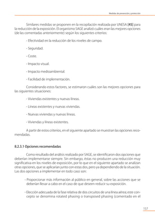 Similares medidas se proponen en la recopilación realizada por UNESA [45] para
la reducción de la exposición. El organismo SAGE analizó cuáles eran las mejores opciones
(de las comentadas anteriormente) según los siguientes criterios:
- Efectividad en la reducción de los niveles de campo.
- Seguridad.
- Coste.
- Impacto visual.
- Impacto medioambiental.
- Facilidad de implementación.
Considerando estos factores, se estimaron cuáles son las mejores opciones para
las siguientes situaciones:
- Viviendas existentes y nuevas líneas.
- Líneas existentes y nuevas viviendas.
- Nuevas viviendas y nuevas líneas.
- Viviendas y líneas existentes.
A partir de estos criterios, en el siguiente apartado se muestran las opciones reco-
mendadas.
8.2.3.1 Opciones recomendadas
Como resultado del análisis realizado por SAGE, se identiﬁcaron dos opciones que
deberían implementarse siempre. Sin embargo, éstas no producen una reducción muy
signiﬁcativa en los niveles de exposición, por lo que en el siguiente apartado se analizan
otras opciones, que se aplicarían junto con estas dos, pero ya dependiendo de la situación.
Las dos opciones a implementar en todo caso son:
- Proporcionar más información al público en general, sobre las acciones que se
deberían llevar a cabo en el caso de que deseen reducir su exposición.
- Elección adecuada de la fase relativa de dos circuitos de una línea aérea; este con-
cepto se denomina rotated phasing o transposed phasing (comentado en el
157
Medidas de prevención y protección
 