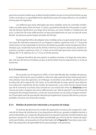 para esta casuística habría que analizar la profundidad a la que se encuentra la línea, ya que
si bien se produce un apantallamiento signiﬁcativo para el campo eléctrico, no sucede lo
mismo para el magnético.
Los ediﬁcios que serían afectados por estas medidas serían las viviendas residen-
ciales, escuelas (para niños de hasta 15 años) y guarderías donde los niños pasan un perí-
odo de tiempo signiﬁcativo a lo largo de la semana, así como hoteles e instalaciones de
ocio. La elección de estas ediﬁcaciones se basa principalmente en que se trata de zonas
donde las personas pasan largos periodos de tiempo.
El principal beneﬁcio de adoptar estas medidas sería una gran prevención de nue-
vos casos de individuos expuestos en sus hogares a valores superiores a 0.4 μT. Ya que las
restricciones se han expresado en términos de distancia, pueden existir excepciones de in-
dividuos que, residiendo fuera de los límites mínimos (a mayores distancias), estarían ex-
puestos a campos superiores a 0.4 μT, si bien se ha estimado que estos casos estarían por
debajo del 15 %; además, 0.4 μT no es un límite preciso.
Cualquier beneﬁcio de esta opción se podría constatar a lo largo de varias déca-
das, más que de forma inmediata, ya que se prevendrían futuras exposiciones, y no las ya
existentes.
8.2.3.3 Conclusiones
De acuerdo con el organismo SAGE, se han identiﬁcado dos medidas de precau-
ción (mayor información para el público y elección adecuada de la fase relativa para las lí-
neas aéreas). Estas dos opciones, sin embargo, no tendrían unos efectos signiﬁcativos en
la reducción de la exposición. Por tanto, se ha identiﬁcado la mejor opción para obtener
una reducción importante de los niveles de exposición, y así evitar futuras exposiciones
que de lo contrario ocurrirían; ésta consiste en una restricción entre las distancias entre
nuevas escuelas y hogares (así como ediﬁcaciones con “alta ocupación”) con las líneas de
transporte de energía existentes, y entre las nuevas líneas con escuelas y hogares existen-
tes. El principal coste de esta opción afectaría principalmente al precio del terreno y las pro-
piedades cercanas a las líneas de energía.
8.2.4 Medidas de protección industriales y en puestos de trabajo
En la línea de disminuir los niveles de exposición humana a los campos ELF, ade-
más de las líneas de distribución y los dispositivos eléctricos, grandes establecimientos o
zonas industriales con cargas de elevada potencia requieren grandes transformadores que
generan campos ELF de una intensidad considerable, por encima de los niveles de expo-
sición permitidos, como puede ser el transformador de la Figura 8.2. Para estos casos, tam-
bién hay propuestas de apantallamiento para proteger a las personas.
159
Medidas de prevención y protección
 