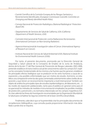 - Comité Cientíﬁco de la Comisión Europea de los Riesgos Sanitarios y
Recientemente Identiﬁcados (European Commission Scientiﬁc Committe on
Emerging and Newly identiﬁed Health Risks).
- Consejo Nacional de Protección Radiológica (National Radiological Protection-
Board UK).
- Departamento de Servicios de Salud de California, USA (California
Department of Health Services, USA).
- Comisión Internacional de Protección contra Radiaciones No Ionizantes
(International Comission on Non-Ionizing Radiation).
- Agencia Internacional de Investigación sobre el Cáncer (International Agency
of Research on Cancer).
- Instituto Nacional de Ciencias de Salud Ambiental (USA) (National Institute
for Environmental Health Sciences (USA)).
Por tanto, el presente documento, promovido por la Dirección General de
Seguridad y Salud Laboral de la Consejería de Empleo de la Junta de Andalucía,
dentro de la Acción 77 del Plan General de Prevención de Riesgos Laborales 2003-2008,
pretende establecer el marco teórico actual de conocimiento sobre los campos ELF; expli-
car los conceptos fundamentales de los mismos y las fuentes que los generan; establecer
los principales efectos biológicos que se producen en los seres humanos a causa de su
exposición, y las posibles enfermedades que son motivo de estudio. Asimismo, se esta-
blece una comparación entre las dos guías comentadas anteriormente sobre niveles de ex-
posición, y que tienen un reconocimiento importante a nivel internacional. También son
objeto de análisis los principales tipos de estudios (epidemiológicos, de laboratorio, etc…);
los niveles de exposición poblacionales, tanto para el público en general como para el
ocupacional; los métodos de medida e instrumentación empleados; las posibles medidas
de protección y prevención; y la normativa relacionada con los campos magnéticos ELF.
Se citan además las líneas de investigación recomendadas por la Organización Mundial de
la Salud para completar las lagunas existentes de la base cientíﬁca desarrollada.
Finalmente, cabe decir que se ha pretendido citar los principales documentos de
recopilaciones bibliográﬁcas, cuya consulta pueda proporcionar información más deta-
llada cuando ésta se requiera.
16
Efectos sobre la salud humana de los campos eléctricos y magnéticos ELF
 