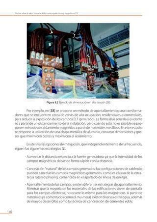 Figura 8.2 Ejemplo de alimentación en alta tensión [38]
Por ejemplo, en [38] se propone un método de apantallamiento para transforma-
dores que se encuentren cerca de zonas de alta ocupación, residenciales o comerciales,
para reducir la exposición de los campos ELF generados. La forma más sencilla y evidente
es a partir de un distanciamiento de la instalación, pero cuando esto no es posible se pro-
ponen métodos de aislamiento magnético a partir de materialesmetálicos. En este estudio
se propone la utilización de una chapa metálica de aluminio, con unas dimensiones y gro-
sor que minimicen costes y maximicen el aislamiento.
Existen varias opciones de mitigación, que independientemente de la frecuencia,
siguen las siguientes estrategias [c]:
- Aumentar la distancia respecto a la fuente generadora: ya que la intensidad de los
campos magnéticos decae de forma rápida con la distancia.
- Cancelación “natural” de los campos generados: las conﬁguraciones de cableado
pueden cancelar los campos magnéticos generados, como es el caso de la estra-
tegia rotated phasing, comentada en el apartado de líneas de energía.
- Apantallamientode los campos:existen diferentes estrategias de apantallamiento.
Mientras que la mayoría de los materiales de las ediﬁcaciones sirven de pantalla
para los campos eléctricos, no ocurre lo mismo para los magnéticos. A partir de
materialesya comentados como el mu-metal, existendiversas estrategias, además
de nuevos desarrollos como la técnica de cancelación de corrientes eddy.
160
Efectos sobre la salud humana de los campos eléctricos y magnéticos ELF
 
