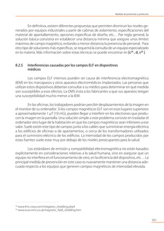 En deﬁnitiva, existen diferentes propuestas que permiten disminuir los niveles ge-
nerados por equipos industriales a partir de cabinas de aislamiento, especiﬁcaciones del
material de apantallamiento, opciones especíﬁcas de diseño, etc… Por regla general, la
solución básica consistirá en establecer una distancia mínima que asegure unos límites
máximos de campo magnético, evitando a menor distancia la presencia de personal . Para
otro tipo de soluciones más especíﬁcas, se requerirá la consulta de un equipo especializado
en la materia. Más información sobre estas técnicas se puede encontrar en [c29
, d, s30
].
8.2.5 Interferencias causadas por los campos ELF en dispositivos
médicos
Los campos ELF intensos pueden ser causa de interferencia electromagnética
(IEM) en los marcapasos y otros aparatos electromédicos implantados. Las personas que
utilizan estos dispositivos deberían consultar a su médico para determinar en qué medida
son susceptibles a esos efectos. La OMS insta a los fabricantes a que sus aparatos tengan
una susceptibilidad mucho menor a la IEM.
En las oﬁcinas, los trabajadores podrían percibir desplazamientos de la imagen en
el monitor de su ordenador. Si los campos magnéticos ELF son en esos lugares superiores
a aproximadamente 1 µT (10 mG), pueden llegar a interferir en los electrones que produ-
cen la imagen en la pantalla. Una solución simple a este problema consiste en trasladar el
ordenador otro lugar de la habitación en que los campos magnéticos sean inferiores a ese
valor. Suele existir este tipo de campos junto a los cables que suministran energía eléctrica
a los ediﬁcios de oﬁcinas o de apartamentos, o cerca de los transformadores utilizados
para el suministro eléctrico de los ediﬁcios. La intensidad de los campos producidos por
estas fuentes suele estar muy por debajo de los niveles preocupantes para la salud.
Los estándares de emisión y compatibilidad electromagnética no están basados
explícitamente en consideraciones relativas a la salud humana, sino en asegurar que un
equipo no interﬁera en el funcionamiento de otro, en la eﬁciencia del dispositivo, etc… La
principal medida de prevención en este caso es nuevamente mantener una distancia ade-
cuada respecto a los equipos que generen campos magnéticos de intensidad elevada.
161
29
www.fms-corp.com/mitigation_shielding.php4
30
www.euro-emc.co.uk/magnetic_ﬁeld_shielding.htm
Medidas de prevención y protección
 