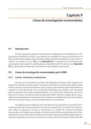 Capítulo 9
Líneas de investigación recomendadas
9.1 Introducción
En este capítulo se exponen las líneas de investigación recomendadas por la Or-
ganización Mundial de la Salud, cuyo objetivo es completar las lagunas existentes en la
base cientíﬁca desarrollada sobre los efectos exposición de los campos ELF en los seres hu-
manos. Tal y como se cita en [2], en el Apartado 9.2 se muestran las recomendaciones
que propone este organismo, clasiﬁcadas por áreas de estudio. Por último, en el Apartado
9.3 se esbozan las medidas que consideramos que deberían potenciarse.
9.2 Líneas de investigación recomendadas por la OMS
9.2.1 Fuentes, mediciones y exposiciones
En este área se requiere un estudio más detallado, por países, de los hogares con
exposición elevada a campos de ELF. Se requiere identiﬁcar la contribución relativa de las
fuentes internas y externas; la inﬂuencia de las prácticas de instalación del tendido eléctrico
y puesta a tierra, además de otras características del hogar que podrían servir de ayuda
para la valoración de estudios epidemiológicos. Un componente importante a tener en
cuenta es el mejor entendimiento de la exposición fetal e infantil a campos de ELF, espe-
cialmente los procedentes de la exposición residencial a la calefacción por suelo radiante
eléctrico en los domicilios, y de los transformadores en los ediﬁcios.
Se sospecha que en algunos casos de exposición ocupacional se superan los lími-
tes presentados de las recomendaciones sobre los campos ELF. Se necesita más informa-
ción sobre la exposición (incluso a frecuencias no usuales de consumo eléctrico)
relacionada con el trabajo, por ejemplo, el mantenimiento de líneas de distribución y el tra-
bajo dentro o cerca del núcleo central de imanes de los aparatos de IRM (imágenes por re-
sonancia magnética). Asimismo, se necesita un mayor conocimiento de la exposición del
163
Líneas de investigación recomendadas
 
