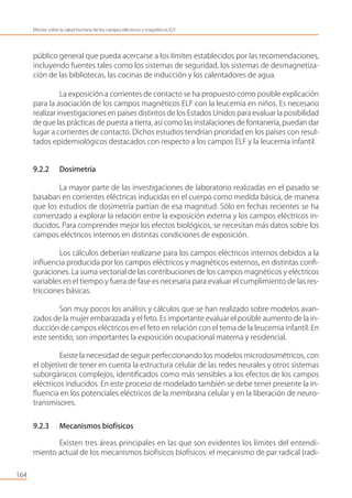 público general que pueda acercarse a los límites establecidos por las recomendaciones,
incluyendo fuentes tales como los sistemas de seguridad, los sistemas de desmagnetiza-
ción de las bibliotecas, las cocinas de inducción y los calentadores de agua.
La exposición a corrientes de contacto se ha propuesto como posible explicación
para la asociación de los campos magnéticos ELF con la leucemia en niños. Es necesario
realizar investigaciones en países distintos de los Estados Unidos para evaluar la posibilidad
de que las prácticas de puesta a tierra, así como las instalaciones de fontanería, puedan dar
lugar a corrientes de contacto. Dichos estudios tendrían prioridad en los países con resul-
tados epidemiológicos destacados con respecto a los campos ELF y la leucemia infantil.
9.2.2 Dosimetría
La mayor parte de las investigaciones de laboratorio realizadas en el pasado se
basaban en corrientes eléctricas inducidas en el cuerpo como medida básica, de manera
que los estudios de dosimetría partían de esa magnitud. Sólo en fechas recientes se ha
comenzado a explorar la relación entre la exposición externa y los campos eléctricos in-
ducidos. Para comprender mejor los efectos biológicos, se necesitan más datos sobre los
campos eléctricos internos en distintas condiciones de exposición.
Los cálculos deberían realizarse para los campos eléctricos internos debidos a la
inﬂuencia producida por los campos eléctricos y magnéticos externos, en distintas conﬁ-
guraciones. La suma vectorial de las contribuciones de los campos magnéticos y eléctricos
variables en el tiempo y fuera de fase es necesaria para evaluar el cumplimiento de las res-
tricciones básicas.
Son muy pocos los análisis y cálculos que se han realizado sobre modelos avan-
zados de la mujer embarazada y el feto. Es importante evaluar el posible aumento de la in-
ducción de campos eléctricos en el feto en relación con el tema de la leucemia infantil. En
este sentido, son importantes la exposición ocupacional materna y residencial.
Existe la necesidad de seguir perfeccionando los modelos microdosimétricos, con
el objetivo de tener en cuenta la estructura celular de las redes neurales y otros sistemas
suborgánicos complejos, identiﬁcados como más sensibles a los efectos de los campos
eléctricos inducidos. En este proceso de modelado también se debe tener presente la in-
ﬂuencia en los potenciales eléctricos de la membrana celular y en la liberación de neuro-
transmisores.
9.2.3 Mecanismos biofísicos
Existen tres áreas principales en las que son evidentes los límites del entendi-
miento actual de los mecanismos biofísicos biofísicos: el mecanismo de par radical (radi-
164
Efectos sobre la salud humana de los campos eléctricos y magnéticos ELF
 