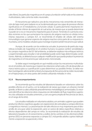 cales libres), las partículas magnéticas en el cuerpo y la relación señal-ruido en los sistemas
multicelulares, tales como las redes neuronales.
El mecanismo par radical es uno de los mecanismos más verosímiles de interac-
ción de bajo nivel, pero todavía no se ha demostrado que sea capaz de provocar efectos
signiﬁcativos en el metabolismo y la función celular. Es particularmente importante en-
tender el límite inferior de exposición al cual actúa, de manera que se pueda determinar
si puede ser o no un mecanismo importante para el cáncer. Teniendo en cuenta los estu-
dios recientes en los que aumentaron las especies de oxígeno reactivo en células inmu-
nitarias expuestas a campos ELF, se recomienda el empleo de células del sistema
inmunológico que generan especies de oxígeno reactivo como parte de su respuesta in-
munitaria, como modelos celulares para investigar el potencial del mecanismo par radical.
Aunque, de acuerdo con las evidencias actuales, la presencia de partículas mag-
néticas (cristales de magnetita) en el cerebro humano no parece conferir sensibilidad a
los campos magnéticos de ELF del ambiente, se deberían explorar más enfoques teóricos
y experimentales para estudiar si tal sensibilidad puede existir bajo determinadas condi-
ciones. Además, se debería buscar cualquier modiﬁcación que pueda producir la presencia
de magnetita en el mecanismo par radical antes mencionado.
Se debe seguir investigando en qué medida actúan los mecanismos multicelula-
res en el cerebro, de manera que mejoren las relaciones señal-ruido, a ﬁn de desarrollar un
marco teórico para su cuantiﬁcación o para determinar sus posibles límites. Se debe rea-
lizar investigación adicional del umbral y la respuesta de frecuencia de las redes neuronales
en el hipocampo y en otras partes del cerebro utilizando métodos in vitro.
9.2.4 Neurocomportamiento
Se recomienda que los estudios de laboratorio basados en voluntarios sobre los
posibles efectos en el sueño, y en la realización de tareas que exijan un esfuerzo mental
grande, se lleven a cabo utilizando procedimientos metodológicos armonizados. Es nece-
sario identiﬁcar las relaciones dosis-respuesta con densidades de ﬂujo magnético superio-
res a las utilizadas en estudios anteriores, y con una gama amplia de frecuencias (es decir,
en el rango de los kHz).
Los estudios realizados en voluntarios adultos y en animales sugieren que pueden
producirse efectos cognitivos agudos con exposiciones de corto plazo a campos eléctricos
o magnéticos intensos. La caracterización de tales efectos es muy importante para el des-
arrollo de una guía sobre la exposición, pero se carece de datos especíﬁcos relativos a
efectos dependientes del campo en niños. Se recomienda la realización de estudios de
laboratorio basados en el conocimiento y análisis de los cambios en los electroencefalo-
gramas (EEG) en personas expuestas a campos ELF, incluyendo adultos sujetos habitual-
mente a exposición ocupacional y niños.
165
Líneas de investigación recomendadas
 