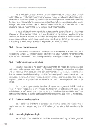 Los estudios de comportamiento con animales inmaduros proporcionan un indi-
cador útil de los posibles efectos cognitivos en los niños. Se deben estudiar los posibles
efectos de la exposición prenatal y postnatal a campos magnéticos de ELF en el desarrollo
del sistema nervioso y la función cognitiva. Sería útil complementar estos estudios con in-
vestigaciones sobre los efectos en el crecimiento de las células nerviosas debidos a la ex-
posición a campos magnéticos ELF y campos eléctricos inducidos.
Es necesario seguir investigando las consecuencias potenciales en la salud suge-
ridas por los datos experimentales que muestran respuestas opioides y colinérgicas en
animales. Se deberían ampliar los estudios en los que se examina la modulación de las
respuestas opioides y colinérgicas en animales, y se deberían deﬁnir los parámetros de
exposición y la base biológica de estas respuestas de comportamiento.
9.2.5 Sistema neuroendocrino
La base de datos existente sobre la respuesta neuroendocrina no indica que la
exposición a campos ELF tenga impactos adversos en la salud humana. Por consiguiente,
no se formula ninguna recomendación para nuevas investigaciones en esta categoría.
9.2.6 Trastornos neurodegenerativos
En varios estudios se ha observado un aumento del riesgo de esclerosis lateral
amiotróﬁca en las “ocupaciones eléctricas”. Se considera importante investigar más sobre
esta asociación, a ﬁn de descubrir si los campos magnéticos ELF intervienen como causa
de esta rara enfermedad neurodegenerativa. Esta investigación requiere estudios pros-
pectivos de cohortes de gran envergadura, con información sobre la exposición a campos
magnéticos ELF, a choques eléctricos, así como exposición a otros posibles factores de
riesgo.
Por otra parte, sigue siendo discutible si los campos magnéticos de ELF constitu-
yen un factor de riesgo para la enfermedad de Alzheimer. Los datos disponibles en la ac-
tualidad no son suﬁcientes, por lo que habría que estudiar más esta asociación. Tiene
particular importancia el uso de datos sobre la morbilidad más que sobre la mortalidad.
9.2.7 Trastornos cardiovasculares
No se considera prioritaria la realización de investigaciones adicionales sobre la
asociación entre los campos magnéticos ELF y el riesgo de enfermedades cardiovascula-
res.
9.2.8 Inmunología y hematología
Los cambios observados en los parámetros inmunológicos y hematológicos en
166
Efectos sobre la salud humana de los campos eléctricos y magnéticos ELF
 