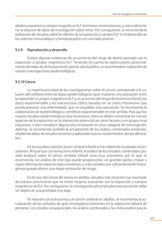 adultos expuestos a campos magnéticos ELF mostraron inconsistencias, y esencialmente
no se dispone de datos de investigación sobre niños. Por consiguiente, se recomienda la
realización de estudios sobre los efectos de la exposición a campos ELF en el desarrollo de
los sistemas inmunológico y hematopoyético en animales jóvenes.
9.2.9 Reproducción y desarrollo
Existen algunas evidencias de un aumento del riesgo de aborto asociado con la
exposición a campos magnéticos ELF. Teniendo en cuenta las repercusiones potencial-
mente elevadas de dicha asociación para la salud pública, se recomienda la realización de
nuevas investigaciones epidemiológicas.
9.2.10 Cáncer
La máxima prioridad de las investigaciones sobre el cáncer corresponde a la so-
lución del conﬂicto entre los datos epidemiológicos (que muestran una asociación entre
la exposición a campos magnéticos ELF y un aumento del riesgo de leucemia infantil), los
datos experimentales y los mecanicistas (datos basados en un cierto mecanismo que
pueda provocar una enfermedad), que no respaldan esta asociación. Se recomienda la
colaboración de epidemiólogos y cientíﬁcos experimentales en este sentido. Para que los
nuevos estudios epidemiológicos sean ilustrativos, éstos se deben concentrar en nuevos
aspectos de la exposición, en la interacción potencial con otros factores o en grupos muy
expuestos, o bien introducir alguna otra innovación en esta categoría de investigación.
Además, se recomienda también la actualización de los análisis combinados existentes,
añadiendo datos de estudios recientes y aplicando nuevos conocimientos dentro del aná-
lisis.
En los estudios sobre el cáncer cerebral infantil se han obtenido resultados incon-
sistentes. Al igual que con la leucemia infantil, el análisis de los estudios combinados (po-
oled analysis) sobre el cáncer cerebral infantil sería muy aclaratorio, por lo que se
recomienda. Un análisis de este tipo puede proporcionar, sin grandes gastos, mayor y
mejor información sobre los datos existentes, y si los estudios son suﬁcientemente homo-
géneos puede ofrecer una mejor estimación de riesgo.
En el caso del cáncer de mama en adultos, estudios más recientes han mostrado
de manera convincente que no existe ninguna asociación con la exposición a campos
magnéticos de ELF. Por consiguiente, la investigación adicional sobre esta asociación debe
ser objeto de una prioridad muy baja.
En relación con la leucemia y el cáncer cerebral en adultos, se recomienda la ac-
tualización de las cohortes de gran envergadura existentes en la exposición laboral de
personas. Los estudios ocupacionales, los análisis combinados y los meta-análisis para la
167
Líneas de investigación recomendadas
 