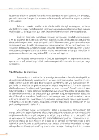 leucemia y el cáncer cerebral han sido inconsistentes y no concluyentes. Sin embargo,
posteriormente se han publicado nuevos datos que deberían utilizarse para actualizar
estos análisis.
Se ha de conceder prioridad al abordar las evidencias epidemiológicas, mediante
el establecimiento de modelos in vitro y animales apropiados para las respuestas a campos
magnéticos ELF de bajo nivel, que sean ampliamente transferibles entre laboratorios.
Se deben desarrollar modelos de roedores transgénicos para la leucemia infantil,
a ﬁn de disponer de modelos de animales experimentales apropiados para estudiar los
efectos de la exposición a campos magnéticos ELF. De otra manera, para los estudios exis-
tentes en animales, la evidencia encontrada es que no existen efectos carcinogénicos pro-
venientes de los campos magnéticos ELF actuando por sí solos. Por consiguiente, se debe
conceder máxima prioridad a los estudios in vitro y en animales en los que se evalúen ri-
gurosamente los campos magnéticos ELF como cocarcinógenos.
Con respecto a otros estudios in vitro, se deben repetir los experimentos en los
que se reportan los efectos genotóxicos de una exposición intermitente a campos mag-
néticos ELF.
9.2.11 Medidas de protección
Se recomienda la realización de investigaciones sobre la formulación de políticas
de protección de la salud y su aplicación en sectores con incertidumbre cientíﬁca, en con-
creto sobre el uso del principio de precaución, su interpretación y la evaluación del im-
pacto de las medidas de precaución para campos magnéticos ELF y otros agentes
clasiﬁcados como “posibles carcinógenos para los seres humanos”. Cuando existen incer-
tidumbres sobre el riesgo potencial para la salud que un agente plantea para la sociedad,
se deben tomar medidas de precaución que permitan asegurar la protección adecuada
del público y los trabajadores. Son limitadas las investigaciones que se han realizado sobre
este tema para campos magnéticos ELF y, debido a su importancia, es necesario seguir in-
vestigando. Esto puede ayudar a los países a integrar el principio de precaución en sus
políticas de protección de la salud.
Se aconsejan nuevas investigaciones sobre la percepción y comunicación del
riesgo, orientadas especíﬁcamente a los campos electromagnéticos. Se han investigado
ampliamente los factores psicológicos y sociológicos que inﬂuyen en la percepción del
riesgo en general. Sin embargo, han sido limitadas las investigaciones para analizar la im-
portancia relativa de estos factores en el caso de los campos electromagnéticos, o para
identiﬁcar otros factores especíﬁcos de dichos campos. En estudios recientes se ha suge-
rido que las medidas de precaución que transmiten mensajes de riesgo implícitos pueden
168
Efectos sobre la salud humana de los campos eléctricos y magnéticos ELF
 