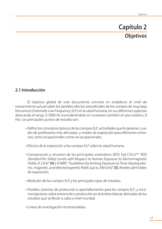 Capítulo 2
Objetivos
2.1 Introducción
El objetivo global de este documento consiste en establecer el nivel de
conocimiento actual sobre los posibles efectos perjudiciales de los campos de muy baja
frecuencia (Extremely Low Frequency, ELF) en la salud humana, en sus diferentes aspectos
abarcando el rango 3-3000 Hz (considerándose en ocasiones también el caso estático, 0
Hz). Los principales puntos de estudio son:
• Deﬁnir los conceptos básicos de los campos ELF, actividades que lo generan, cua-
dro de profesiones más afectadas, y niveles de exposición para diferentes entor-
nos, tanto ocupacionales como no ocupacionales.
• Efectos de la exposición a los campos ELF sobre la salud humana.
• Comparación y resumen de los principales estándares (IEEE Std C95.6TM
“IEEE
Standard for Safety Levels with Respect to Human Exposure to Electromagnetic
Fields, 0-3 kHz“ [4] e ICNIRP, “Guidelines for limiting Exposure to Time-Varying elec-
tric, magnetic, and electromagnetic ﬁelds (up to 300 GHz)” [5]. Niveles admisibles
de exposición.
• Medición de los campos ELF y los principales tipos de estudios.
• Posibles sistemas de protección o apantallamiento para los campos ELF, y reco-
mendaciones sobre prevención y protección en el ámbito laboral, derivadas de los
estudios que se llevan a cabo a nivel mundial.
• Líneas de investigación recomendadas.
17
Objetivos
 
