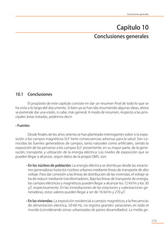 Capítulo 10
Conclusiones generales
10.1 Conclusiones
El propósito de este capítulo consiste en dar un resumen ﬁnal de todo lo que se
ha visto a lo largo del documento. Si bien ya se han ido resumiendo algunas ideas, ahora
se pretende dar una visión, si cabe, más general. A modo de resumen, respecto a las prin-
cipales áreas tratadas, podemos decir:
- Fuentes
Desde ﬁnales de los años setenta se han planteado interrogantes sobre si la expo-
sición a los campos magnéticos ELF tiene consecuencias adversas para la salud. Son co-
nocidas las fuentes generadoras de campos, tanto naturales como artiﬁciales, siendo la
exposición de las personas a los campos ELF proveniente, en su mayor parte, de la gene-
ración, transporte, y utilización de la energía eléctrica. Los niveles de exposición que se
pueden llegar a alcanzar, según datos de la propia OMS, son:
- En los núcleos de población: La energía eléctrica se distribuye desde las estacio-
nes generadoras hasta los núcleos urbanos mediante líneas de transporte de alto
voltaje. Para dar conexión a las líneas de distribución de las viviendas, el voltaje se
ha de reducir mediante transformadores. Bajo las líneas de transporte de energía,
los campos eléctricos y magnéticos pueden llegar a alcanzar los 12 kV/m y los 30
µT, respectivamente. En las inmediaciones de las estaciones y subestaciones ge-
neradoras, estos valores pueden llegar a ser de 16 kV/m y 270 µT.
- En las viviendas: La exposición residencial a campos magnéticos a la frecuencias
de alimentación eléctrica, 50-60 Hz, no registra grandes variaciones en todo el
mundo (considerando zonas urbanizadas de países desarrollados). La media ge-
173
Conclusiones generales
 